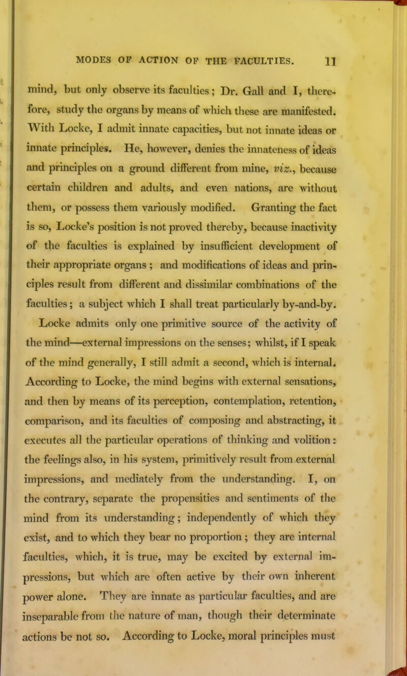 mind, but only observe its faculties; Dr. Gall and I, there- fore, study the organs by means of which these are manifested. With Locke, I admit innate capacities, but not innate ideas or innate principles. He, however, denies the innateness of ideas and principles on a ground different from mine, viz.^ because certain children and adults, and even nations, are without them, or possess them variously modified. Granting the fact is so, Locke's position is not proved thereby, because inactivity of the faculties is explained by insufficient development of their appropriate organs ; and modifications of ideas and prin- ciples result from different and dissimilar combinations of the faculties; a subject which I shall treat particularly by-and-by. Locke admits only one primitive source of the activity of the mind—external impressions on the senses; whilst, if I speak of the mind generally, I still admit a second, which is internal. According to Locke, the mind begins with external sensations, and then by means of its perception, contemplation, retention, comparison, and its faculties of composing and abstracting, it executes all the particular operations of thinking and volition: the feelings also, in his system, primitively result from external impressions, and mediately from the understanding. I, on the contrary, separate the propensities and sentiments of the mind from its understanding; independently of which they exist, and to which they bear no proportion ; they are internal faculties, which, it is true, may be excited by external im- pressions, but which are often active by their own inherent power alone. They are innate as particular faculties, and are inseparable from the nature of man, though their determinate actions be not so. According to Locke, moral principles must