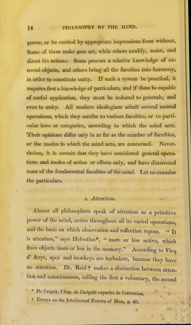 power, or be excited by appropriate impressions from without. Some of them make »ian act, while others modify, assist, and direct liis actions. Some procure a relative knowledge of ex- ternal objects, and others bring all the faculties into harmony, in order to constitute unity. If such a system be practical, it requires first a knowledge of particulars, and if these be capable of useful application, they must be reduced to generals, and even to unity. All modern idealogians admit several mental operations, which they ascribe to various faculties, or to parti- cular laws or categories, according to which the mind acts. Their opinions differ only in as far as the number of faculties, or the modes in which the mind acts, are concerned. Never- theless, it is certain that they have considered general opera- tions and modes of action or effects only, and have discovered none of the fundamental faculties of the mind. Let us examine the particulars. 1. Attention. Almost all philosophers speak of attention as a primitive power of the mind, active throughout all its varied operations, and tlie basis on which observation and reflection repose.  It is attention,^' says Helvetius*,  more or less active, which fixes objects more or less in the memory.'' According to Vicq d' Azyr, apes and monkeys are turbulent, because they have no attention. Dr. Reidf makes a distinction between atten- tion and consciousness, calling the first a voluntary, the second * De Tesprit, Chap, de I'inegale capacite de I'attention. t Essays on the Intellectual Powers of Man, p. 60.