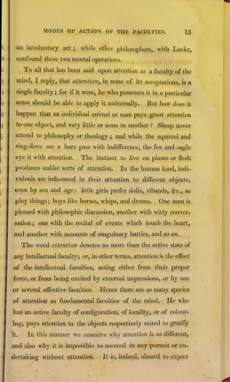 an involuntary act; while other philosophers, with Locke, confound these two mental operations. To all that has been said upon attention as a faculty of the mind, I reply, that attention^ in none of its acceptations, is a single faculty ; for if it were, he who possesses it in a particular sense should be able to apply it universally. But how does it happen that an individual animal or man pays great attention to one object, and very httle or none to another ? Sheep never attend to philosophy or theology ; and while the squirrel and ring-dove see a hare pass with indifference, the fox and eagle eye it with attention. The instinct to live on plants or flesh produces unlike sorts of attention. In the human kind, indi- viduals are influenced in their attention to different objects, even by sex and age: little girls prefer dolls, ribands, <^c., as play things; boys like horses, whips, and drums. One man is pleased with philosophic discussion, another with Avitty conver- sation ; one with the recital of events which touch the heart, find another with accounts of sanguinary battles, and so on. The word attention denotes no more than the active state of any intellectual faculty; or, in other terms, attention is the effect of the intellectual faculties, acting either from their proper force, or from being excited by external impressions, or by one or several affective faculties. Hence there are as many species of attention as fundamental faculties of the mind. He who has an active faculty of configuration, of locality, or of colour- ing, pays attention to the objects respectively suited to gratify it. In this manner we conceive why attention is so different, and also why it is impossible to succeed in any pursuit or un- dertaking without attention. It is, indeed, absurd to expect