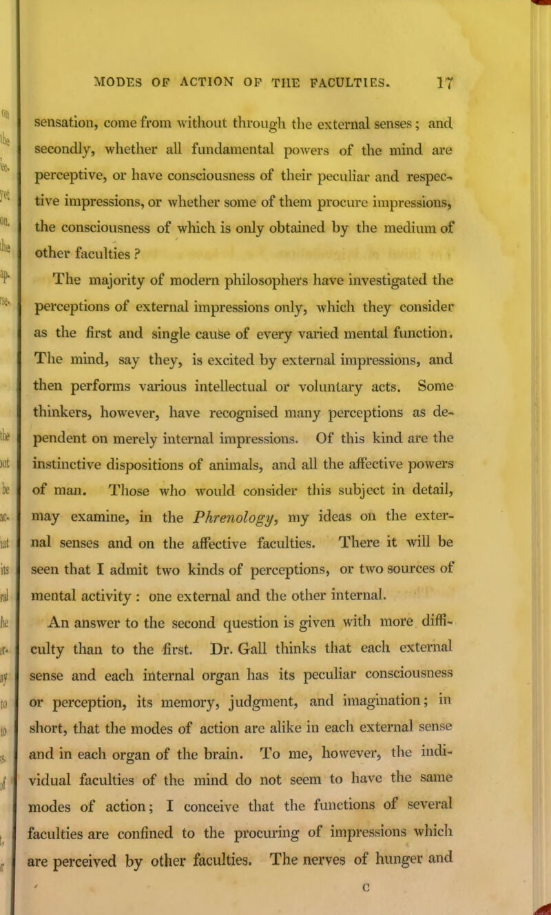 sensation, come from without through the external senses; and secondly, whether all fundamental powers of the mind are perceptive, or have consciousness of their peculiar and respec- tive impressions, or whether some of them procure impressions, the consciousness of which is only obtained by the medium of other faculties ? The majority of modern philosophers have investigated the perceptions of external impressions only, which they consider as the first and single cauSe of every varied mental function. The mind, say they, is excited by external impressions, and then performs various intellectual or voluntary acts. Some thinkers, however, have recognised many perceptions as de- pendent on merely internal impressions. Of this kind are the instinctive dispositions of animals, and all the affective powers of man. Those who would consider this subject in detail, may examine, in the Phrenology, my ideas on the exter- nal senses and on the affective faculties. There it will be seen that I admit two kinds of perceptions, or two sources of mental activity : one external and the other internal. An answer to the second question is given with more diffi- culty than to the first. Dr. Gall thinks that each external sense and each internal organ has its peculiar consciousness or perception, its memory, judgment, and imagination; in short, that the modes of action are alike in each external sense and in each organ of the brain. To me, however, the indi- vidual faculties of the mind do not seem to have the same modes of action; I conceive that the functions of several faculties are confined to the procuring of impressions which are perceived by other faculties. The nerves of hunger and