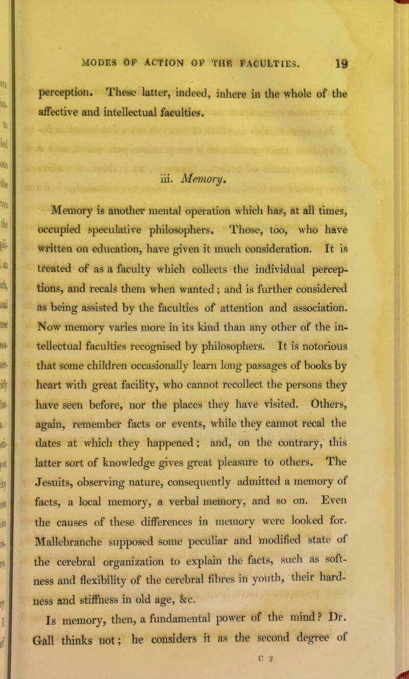perception. These latter, indeed, inhere in the whole of the affective and intellectual faculties. iii. Memory, Memory is another mental operation which has, at all times, occupied speculative philosophers. Those, too, who have written on education, have given it much consideration. It is treated of as a faculty which collects the individual percep- tions, and recals them when wanted; and is further considered as being assisted by the faculties of attention and association. Now memory varies more in its kind than any other of the in- tellectual faculties recognised by philosophers. It is notorious that some children occasionally learn long passages of books by heart with great facility, who cannot recollect the persons they have seen before, nor the places they have visited. Others, again, remember facts or events, while they cannot recal the dates at which they happened; and, on the contrary, this latter sort of knowledge gives great pleasure to others. The Jesuits, observing nature, consequently admitted a memory of facts, a local memory, a verbal memory, and so on. Even the causes of these differences in memory were looked for. Mallebranche supposed some peculiar and modified state of the cerebral organization to explain the facts, such as soft- ness and flexibility of the cerebral fibres in youth, their hard- ness and stiffness in old age, &c. Is memory, then, a fundamental power of the mind ? Dr. Gall thinks not; he considers it as the second degree of c: 2