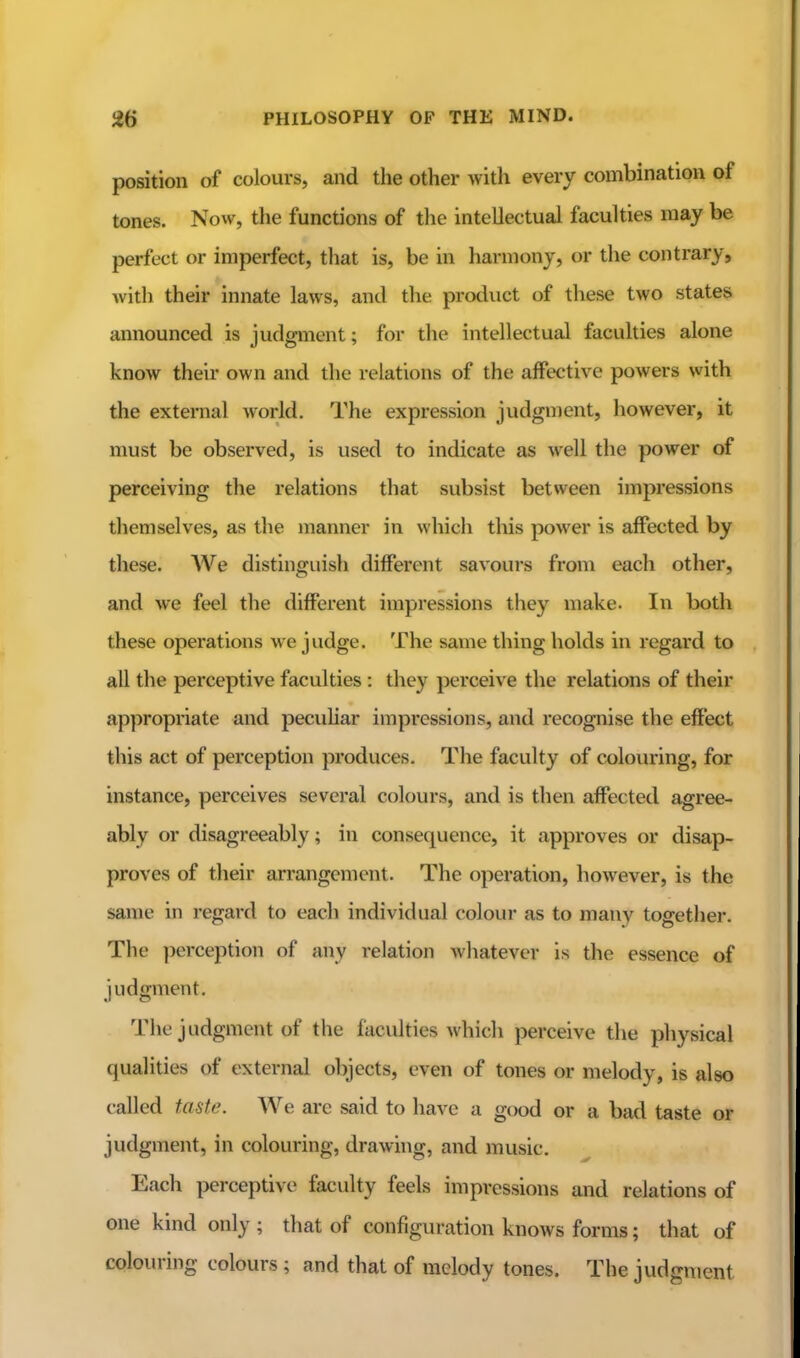 position of colours, and the other with every combination of tones. Now, the functions of the intellectual faculties may be perfect or imperfect, that is, be in harmony, or the contrary, with their innate laws, and the product of these two states announced is judgment; for the intellectual faculties alone know their own and the relations of the affective powers with the external world. The expression judgment, however, it must be observed, is used to indicate as well the power of perceiving the relations that subsist between impressions themselves, as the manner in which this power is affected by these. We distinguish different savours from each other, and we feel the different impressions they make. In both these operations we judge. The same thing holds in regard to all the perceptive faculties : they perceive the relations of their appropriate and peculiar impressions, and recognise the effect this act of perception produces. The faculty of colouring, for instance, perceives several colours, and is then affected agree- ably or disagreeably; in consequence, it approves or disap- proves of their arrangement. The operation, however, is the same in regard to each individual colour as to many together. The perception of any relation whatever is the essence of judgment. The judgment of the faculties whicli perceive the physical qualities of external objects, even of tones or melody, is also called taste. We arc said to have a good or a bad taste or judgment, in colouring, drawing, and music. Each perceptive faculty feels impressions and relations of one kind only ; that of configuration knows forms; that of colouring colours; and that of melody tones. The judgment