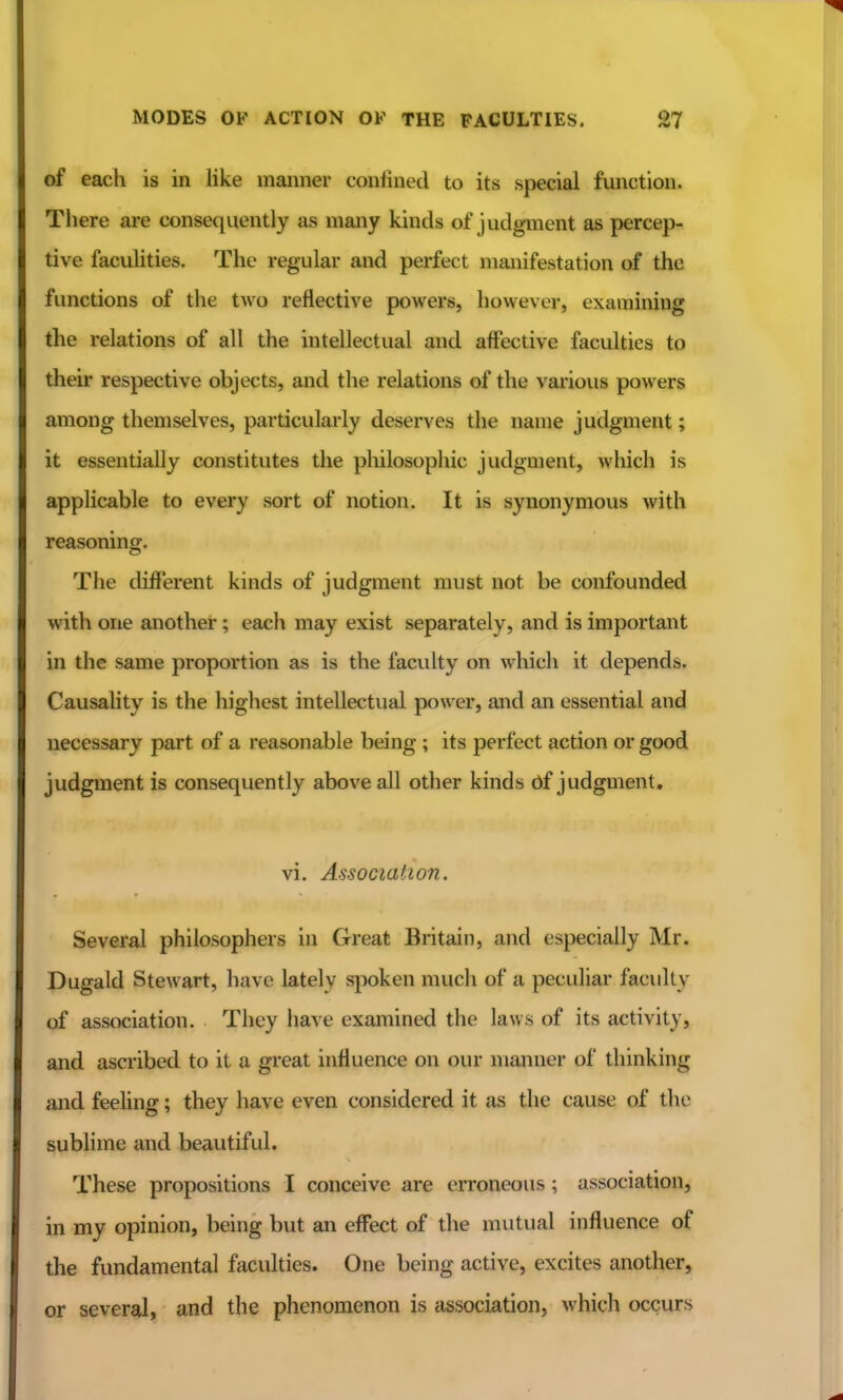 of each is in like manner confined to its special function. There are consequently as many kinds of judgment as percep- tive faculities. The regular and perfect manifestation of the functions of the two reflective powers, however, examining the relations of all the intellectual and affective faculties to their respective objects, and the relations of the various powers among themselves, particularly deserves the name judgment; it essentially constitutes the philosophic judgment, which is appHcable to every sort of notion. It is synonymous with reasoning. The different kinds of judgment must not be confounded with one another; each may exist separately, and is important in the same proportion as is the faculty on which it depends. Causahty is the highest intellectual power, and an essential and necessary part of a reasonable being ; its perfect action or good judgment is consequently above all other kinds df judgment, vi. Association. Several philosophers in Great Britain, and especially Mr. Dugald Stewart, have lately spoken much of a peculiar facidly of association. They have examined the laws of its activity, and ascribed to it a great influence on our manner of thinking and feehng; they have even considered it as the cause of the subhme and beautiful. These propositions I conceive are erroneous; association, in my opinion, being but an effect of the mutual influence of the fundamental faculties. One being active, excites another, or several, and the phenomenon is association, which occurs