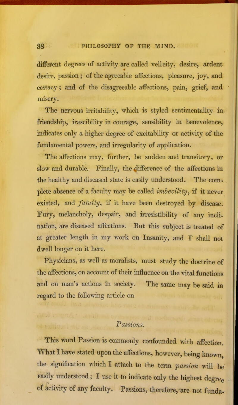 diffei'ent degrees of activity are called velleity, desire, ardent desire, passion; of the agreeable affections, pleasure, joy, and ecstacy; and of the disagreeable affections, pain, grief, and misery. The nervous irritability, which is styled sentimentality in friendship, irascibihty in courage, sensibihty in benevolence, indicates only a higher degree of excitabihty or activity of the fundamental powers, and irregularity of application. The affections may, further, be sudden and transitory, or slow and durable. Finally, the difference of the affections in the healthy and diseased state is easily understood. The com- plete absence of a faculty may be called imbecility^ if it never existed, and fatuity, if it have been destroyed by disease. Fury, melancholy, despair, and irresistibihty of any incli- nation, are diseased affections. But this subject is treated of at greater length in my work on Insanity, and I shall not dwell longer on it here. Physicians, as well as morahsts, must study the doctrine of the affections, on account of their influence on the vital functions and on man's actions in society. The same may be said in regard to the following article on Passions, This word Passion is commonly confounded with affection. What I have stated upon the affections, however, being known, the signification which I attach to the term passion will be easily understood; I use it to indicate only the highest degree of activity of any faculty. Passions, therefore, are not funda-