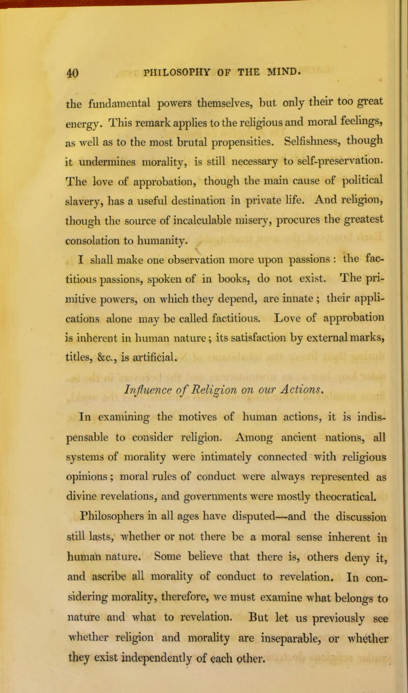 the fundamental powers themselves, but only their too great energy. This remark applies to the religious and moral feelings, as well as to the most brutal propensities. Selfishness, though it undermines morality, is still necessary to self-preservation. The love of approbation, though the main cause of political slavery, has a useful destination in private hfe. And religion, tliough the source of incalculable misery, procures the greatest consolation to humanity. I shall make one observation more upon passions : the fac- titious passions, spoken of in books, do not exist. The pri- mitive powers, on Avhich they depend, are innate ; their appli- cations alone may be called factitious. Love of approbation is inherent in human nature; its satisfaction by external marks, titles, &c., is artificial. Influence of Religion on our Actions. In examining the motives of human actions, it is indis- pensable to consider religion. Among ancient nations, all systems of morality were intimately connected with religious opinions; moral rules of conduct were always represented as divine revelations, and governments were mostly theocratical. Philosophers in all ages have disputed—and the discussion still lasts, whether or not there be a moral sense inherent in human nature. Some believe that there is, others deny it, and ascribe all moraHty of conduct to revelation. In con- sidering morahty, therefore, we must examine what belongs to nature and what to revelation. But let us previously see whether religion and morality are inseparable, or whether they exist independently of each other.