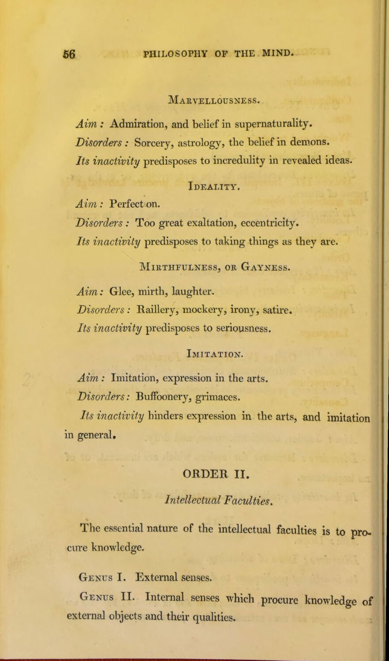 Marvellousness. Aim : Admiration, and belief in supernaturality. Disorders : Sorcery, astrology, the belief in demons. Its inactivity predisposes to incredulity in revealed ideas. Ideality. Aim: Perfect on. Disorders : Too great exaltation, eccentricity. Its i7iactivily predisposes to taking things as they are. MiRTHFULNESS, OR GaYNESS. Aim: Glee, mirth, laughter. Disorders : Raillery, mockery, irony, satire. Its inactivity predisposes to seriousness. Imitation. Aim : Imitation, expression in the arts. Disorders: Buffoonery, grimaces. Its inactivity hinders expression in the arts, and imitation in general. ORDER II. Intellectual Faculties. The essential nature of the intellectual faculties is to pro- cure knowledge. Gekus I. External senses. Genus II. Internal senses which procure knowledge of external objects and their qualities.