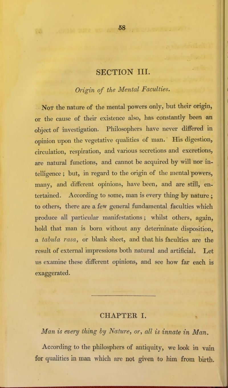 SECTION III. Origin of the Mental Faculties. Not the nature of the mental powers only, but their origin, or the cause of their existence also, has constantly been an object of investigation. Philosophers have never differed in opinion upon the vegetative quahties of man. His digestion, circulation, respiration, and various secretions and excretions, are natural functions, and cannot be acquired by will nor in- telligence ; but, in regard to the origin of the mental powers, many, and different opinions, have been, and are still, en- tertained. According to some, man is every thing by nature ; to others, there are a few general fundamental faculties which produce all particular manifestations; whilst others, again, hold that man is born without any determinate disposition, a tabula rasa, or blank sheet, and that his faculties are the result of external impressions both natural and artificial. Let us examine these different opinions, and see how far each is exaggerated. CHAPTER I. Man is every thing by Nature, or, all is innate in Man. According to the philosphers of antiquity, we look in vain for qualities in man which are not given to him from birth.