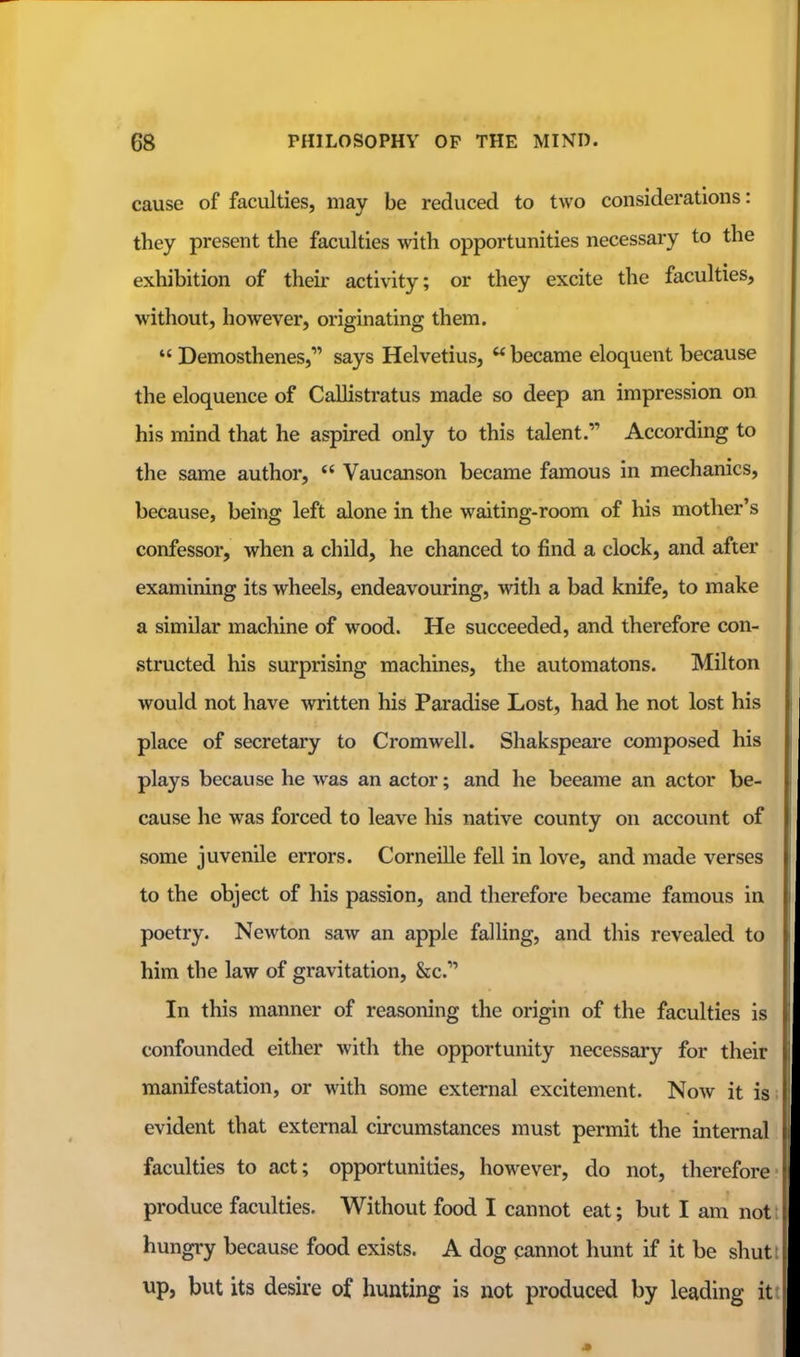 cause of faculties, may be reduced to two considerations: they present the faculties with opportunities necessary to the exhibition of their activity; or they excite the faculties, without, however, originating them. Demosthenes, says Helvetius, became eloquent because the eloquence of Callistratus made so deep an impression on his mind that he aspired only to this talent. According to the same author, Vaucanson became famous in mechanics, because, being left alone in the waiting-room of his mother's confessor, when a child, he chanced to find a clock, and after examining its wheels, endeavouring, with a bad knife, to make a similar machine of wood. He succeeded, and therefore con- structed his surprising machines, the automatons. Milton would not have written his Paradise Lost, had he not lost his place of secretary to Cromwell. Shakspeare composed his plays because he was an actor; and he became an actor be- cause he was forced to leave his native county on account of some juvenile errors. Corneille fell in love, and made verses to the object of his passion, and therefore became famous in poetry. Newton saw an apple falling, and this revealed to him the law of gravitation, &c.* In this manner of reasoning the origin of the faculties is confounded either with the opportunity necessary for their manifestation, or with some external excitement. Now it is evident that external circumstances must permit the internal faculties to act; opportunities, however, do not, therefore produce faculties. Without food I cannot eat; but I am not hungry because food exists. A dog cannot hunt if it be shut up, but its desire of hunting is not produced by leading it