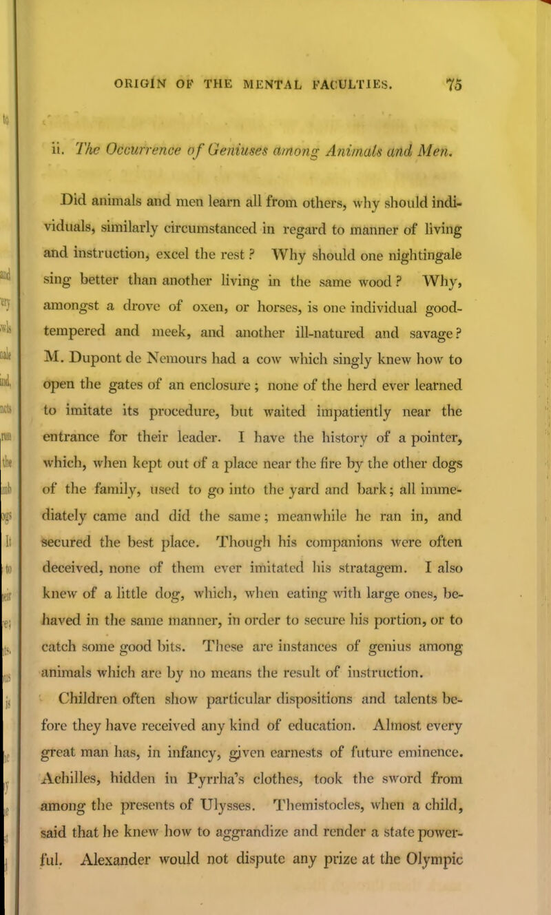 ii. The Occurrence of Geniuses among Animals and Men. Did animals and men learn all from others, why should indi- viduals, similarly circumstanced in regard to manner of hving and instruction, excel the rest ? Why should one nightingale sing better than another living in the same wood ? Why, amongst a drove of oxen, or horses, is one individual good- tempered and meek, and another ill-natured and savage? M. Dupont de Nemours had a cow which singly knew how to open the gates of an enclosure ; none of the herd ever learned to imitate its procedure, but waited impatiently near the entrance for their leader. I have the history of a pointer, which, when kept out of a place near the fire by the other dogs of the family, used to go into the yard and bark; all imme- diately came and did the same; meanwhile he ran in, and secured the best place. Though his companions were often deceived, none of them ever imitated his stratagem. I also knew of a little dog, which, when eating with large ones, be- haved in the same manner, in order to secure his portion, or to catch some good bits. These are instances of genius among animals which are by no means the result of instruction. Children often show particular dispositions and talents be- fore they have received any kind of education. Almost every great man has, in infancy, given earnests of future eminence. Achilles, hidden in Pyrrha's clothes, took the sword from among the presents of Ulysses, Tliemistocles, when a child, said that he knew how to aggrandize and render a state power- ful. Alexander would not dispute any prize at the Olympic