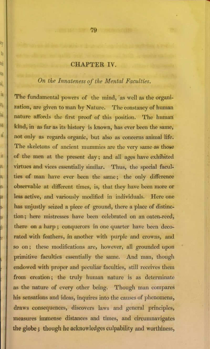 CHAPTER IV. On the Innateness of the Mental Faculties. The fundamental powers of tlie mind, as Avell as tlie organi- zation, are given to man by Nature. The constancy of human nature affords the first proof of this position. The human kind, in as far as its history is known, has ever been the same, not only as regards organic, but also as concerns animal life. The skeletons of ancient mummies are the very same as those of the men at the present day; and all ages have exhibited virtues and vices essentially similai-. Thus, the special facul- ties of man have ever been the same; the only difference observable at different times, is, that they have been more or less active, and variously modified in individuals. Here one has unjustly seized a piece of ground, there a place of distinc- tion ; here mistresses have been celebrated on an oaten-reed, there on a hai'p; conquerors in one quarter have been deco- rated with feathers, in another with purple and crowns, and so on; these modifications are, however, all grounded upon primitive faculties essentially the same. And man, though endowed with proper and pecuhar faculties, still receives them from creation; the truly human nature is as determinate as the nature of every other being. Though man compares his sensations and ideas, inquires into the causes of phenomena, draws consequences, discovers laws and general principles, measures immense distances and times, and circumnavigates the globe; though he acknowledges culpability and worthiness,