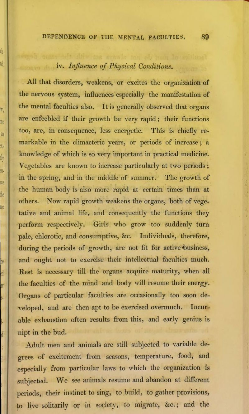 iv. Influence of Physical Conditions, All that disorders, weakens, or excites the organization of the nervous system, influences especially the manifestation of the mental faculties also. It is generally observed that organs are enfeebled if their growth be very rapid; their functions too, are, in consequence, less energetic. This is chiefly re- markable in the climacteric years, or periods of increase; a knowledge of which is so very important in practical medicine. Vegetables are known to increase particularly at two periods ; in the spring, and in the middle of summer. The growth of the human body is also more rapid at certain times than at others. Now rapid growth weakens the organs, both of vege- tative and animal life, and consequently the functions they perform respectively. Girls who grow too suddenly turn pale, chlorotic, and consumptive, &c. Individuals, therefore, during the periods of growth, are not fit for active ^business, and ought not to exercise their intellectual faculties much. Rest is necessary till the organs acquire maturity, when all the faculties of the mind and body will resume their energy. Organs of particular faculties are occasionally too soon de- veloped, and are then apt to be exercised overmuch. Incur- able exhaustion often results from this, and early genius is nipt in the bud. Adult men and animals are still subjected to variable de- grees of excitement from seasons, temperature, food, and especially from particular laws to which the organization is subjected. We see animals resume and abandon at different periods, their instinct to sing, to build, to gather provisions, to live solitarily or in society, to migrate, &c.; and the