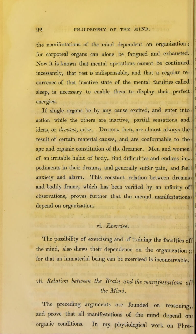 1 the manifestations of the mind dependent on organization; for corporeal organs can alone be fatigued and exhausted. Now it is known that mental operations cannot be continued incessantly, that rest is indispensable, and that a regular re- currence of that inactive state of the mental faculties called sleep, is necessary to enable them to display their perfect ' a energies. If single organs be by any cause excited, and enter into> ' action while the others are inactive, partial sensations and! ideas, or dreams, arise. Dreams, then, are almost always the • result of certain material causes, and are conformable to the • age and organic constitution of the dreamer. Men and women i ^ of an irritable habit of body, find difficulties and endless im- • pediments in their dreams, and generally suffer pain, and feel I ^ anxiety and alarm. This constant relation between dreams- ' and bodily frame, which has been verified by an infinity off ' observations, proves further that the mental manifestations- ' depend on organization. 1 vi. Exercise. The possibility of exercising and of training the faculties of^ the mind, also shews their dependence on the organization; for that an immaterial being can be exercised is inconceivable, vii. Relation between the Brain and the manifestations off the Mind. The preceding arguments are founded on reasoning, and prove that all manifestations of the mind depend on organic conditions. In my physiological work on Phre-