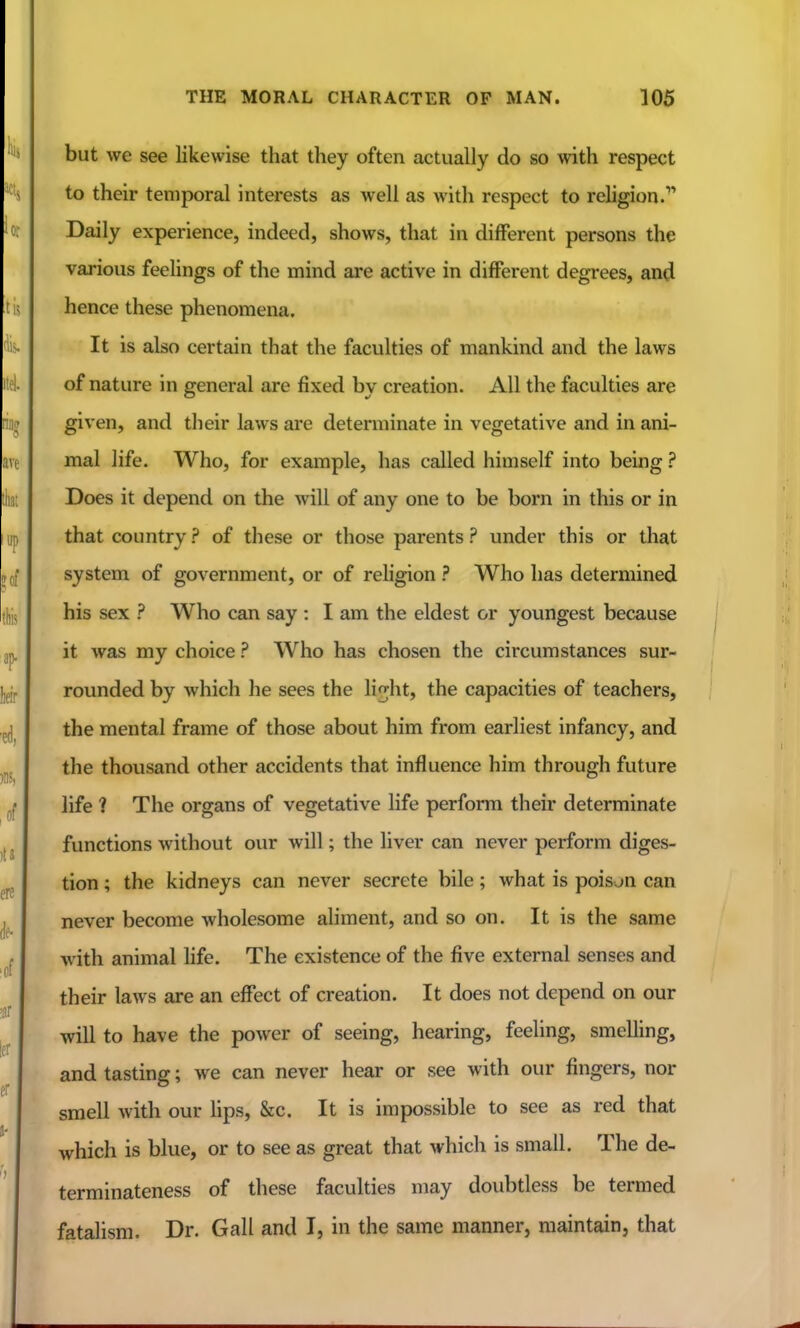 but we see likewise that they often actually do so with respect to their temporal interests as well as with respect to religion. Daily experience, indeed, shows, that in different persons the various feelings of the mind are active in different degrees, and hence these phenomena. It is also certain that the faculties of mankind and the laws of nature in general are fixed by creation. All the faculties are given, and their laws are determinate in vegetative and in ani- mal life. Who, for example, has called himself into being Does it depend on the will of any one to be born in this or in that country ? of these or those parents ? under this or that system of government, or of religion ? Who has determined his sex ? Who can say : I am the eldest or youngest because it was my choice ? Who has chosen the circumstances sur- rounded by which he sees the li^ht, the capacities of teachers, the mental frame of those about him from earliest infancy, and the thousand other accidents that influence him through future life ? The organs of vegetative life perform their determinate functions without our will; the liver can never perform diges- tion ; the kidneys can never secrete bile; what is poison can never become wholesome aliment, and so on. It is the same with animal life. The existence of the five external senses and their laws are an effect of creation. It does not depend on our will to have the power of seeing, hearing, feeling, smelling, and tasting; we can never hear or see with our fingers, nor smell with our hps, &c. It is impossible to see as red that which is blue, or to see as great that which is small. The de- terminateness of these faculties may doubtless be termed fatalism. Dr. Gall and I, in the same manner, maintain, that