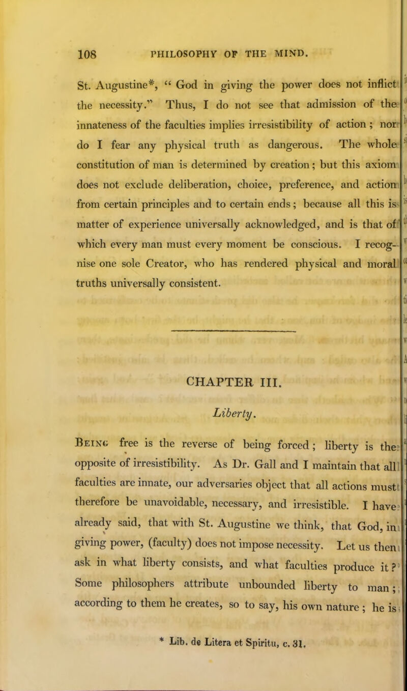 St. Augustine*,  God in giving the power does not inflictt the necessity. Thus, I do not see that admission of the innateness of the faculties impUes irresistibility of action ; nor* do I fear any physical truth as dangerous. The whole constitution of man is determined by creation ; but this axiomi does not exclude deliberation, choice, preference, and action from certain principles and to certain ends; because all this is- matter of experience universally acknowledged, and is that off which every man must every moment be conscious. I recog- nise one sole Creator, who has rendered physical and moral truths universally consistent. CHAPTER III. Liberty. Being free is the reverse of being forced ; Hberty is the opposite of irresistibility. As Dr. Gall and I maintain that all faculties are innate, our adversaries object that all actions mustf therefore be unavoidable, necessary, and irresistible. I have already said, that with St. Augustine we think, that God, in giving power, (faculty) does not impose necessity. Let us then. ask in what liberty consists, and what faculties produce it.?' Some philosophers attribute unbounded liberty to man;; according to them he creates, so to say, his own nature ; he is« * Lib. de Libera et Spiritu, c. 31.