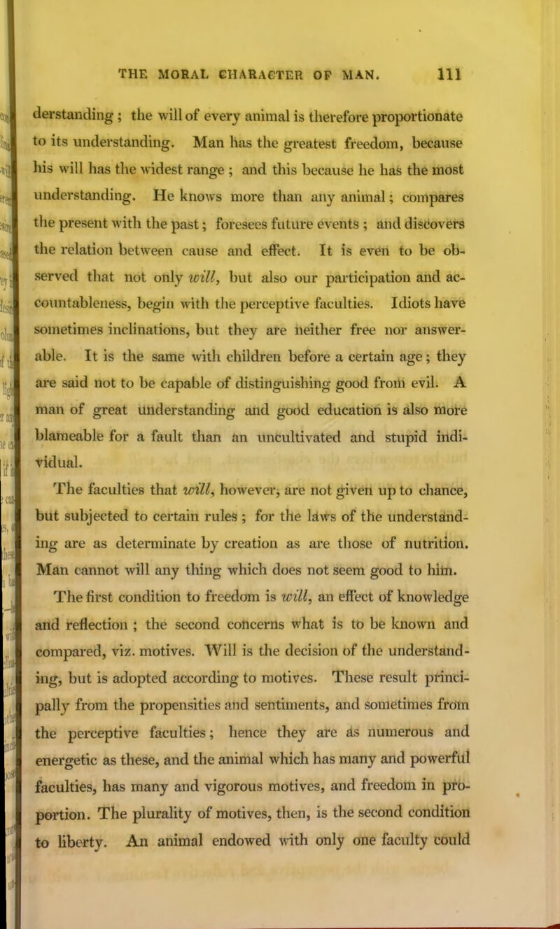 derstanding; the will of every animal is therefore proportionate to its understanding. Man has the greatest freedom, because his will has the widest range ; and this because he has the most understanding. He knows more than any animal; compares the present with the past; foresees future events ; and discovers the relation between cause and effect. It is even to be ob- served that not only loill, but also our paiticipation and ac- coimtableness, begin with the perceptive faculties. Idiots have sometimes iiiclinations, but they are neither free nor answer- able. It is the same with children before a certain age; they are said not to be capable of distinguishing good from evil. A man of great understanding and good education is also more blameable for a fault than an uncultivated and stupid indi- vidual. The faculties that vnll^ howevei'j are not given up to chance, but subjected to certain rules ; for the kws of the understslnd- ing are as determinate by creation as are those of nutrition. Man cannot will any thing which does not seem good to hitn. The first condition to freedom is will, an effect of knowledge and reflection ; the second concerns what is to be known and compared, viz. motives. Will is the decision of the understand- ing, but is adopted according to motives. These result princi- pally from the propensities and sentiments, and sometimes from the perceptive faculties; hence they arc as numerous and energetic as these, and the animal which has many and powerful faculties, has many and vigorous motives, and freedom in pro- portion. The plurality of motives, then, is the second condition to liberty. An animal endowed vath only one faculty could