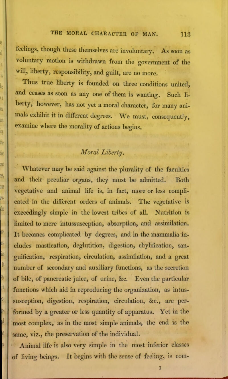 feelings, though these tliemselves are invohintaiy. As soon as voluntary motion is withdrawn from the government of the will, liberty, responsibility, and guilt, are no more. Thus true liberty is founded on three conditions united, and ceases as soon as any one of them is wanting. Such li- berty, however, has not yet a moral character, for many ani- mals exhibit it in different degrees. We must, consequently, examine where the morality of actions begins. Moral Liberty. Whatever may be said against the plurality of the faculties and their peculiar organs, they must be admitted. Both vegetative and animal life is, in fact, more or less compli- cated in the different orders of animals. The vegetative is exceedingly simple in the lowest tribes of all. Nutrition is limited to mere intussusception, absoi-ption, and assimilation. It becomes complicated by degrees, and in the mammalia in- cludes mastication, deglutition, digestion, chylification, san- guification, respiration, circulation, assimilation, and a great number of secondary and auxiliary functions, as the secretion of bile, of pancreatic juice, of urine, &c. Even the particular functions which aid in reproducing the organization, as intus- susception, digestion, respiration, circulation, &c., are per- formed by a greater or less quantity of apparatus. Yet in the most complex, as in the most simple animals, the end is the same, viz., the preservation of the individual. Animal life is also very simple in the most inferior classes of living beings. It begins witli the sense of feeling, is com- I