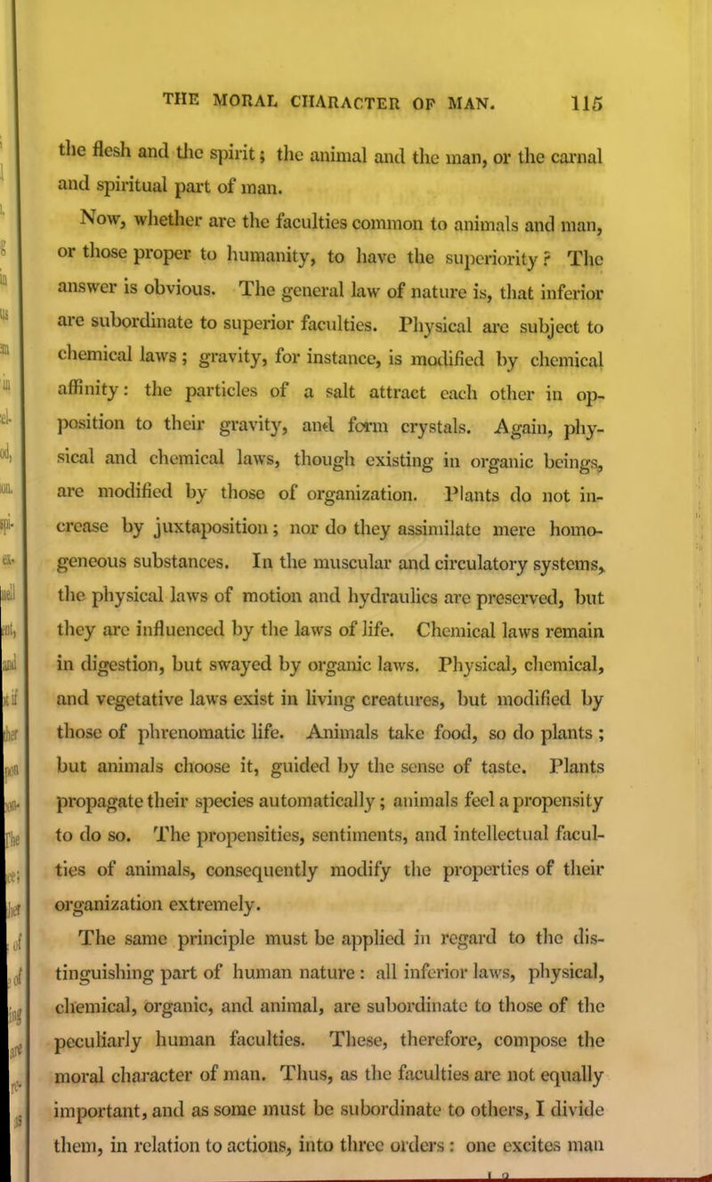the flesh and tlic spirit; the animal and the man, or the cai-nal and spiritual part of man. Now, whether arc the faculties common to animals and man, or those proper to humanity, to have the superiority r The answer is obvious. The general law of nature is, that inferior are subordinate to superior faculties. Physical are subject to chemical laws; gravity, for instance, is mothfied by chemical affinity: the particles of a salt attract each other in op- position to their gravity, and farm crystals. Again, phy- sical and chemical laws, though existing in organic beings, are modified by those of organization. Plants do not in- crease by juxtaposition; nor do they assimilate mere homo- geneous substances. In the muscular and circulatory systems, the physical laws of motion and hydraulics arc preserved, but they are influenced by the laws of life. Chemical laws remain in digestion, but swayed by organic laws. Physical, chemical, and vegetative laws exist in living creatures, but modified by those of phrenomatic life. Animals take food, so do plants ; but animals choose it, guided by the sense of taste. Plants propagate their species automatically; animals feel a propensity to do so. The propensities, sentiments, and intellectual facul- ties of animals, consequently modify the properties of their organization extremely. The same principle must be applied in regard to tlio dis- tinguishing part of human nature : all inferior laws, pliysical, chemical, organic, and animal, are subordinate to those of the pecuharly human faculties. These, therefore, compose the moral character of man. Thus, as the faculties are not equally important, and as some must be subordinate to others, I divide them, in relation to actions, into three orders : one excites man