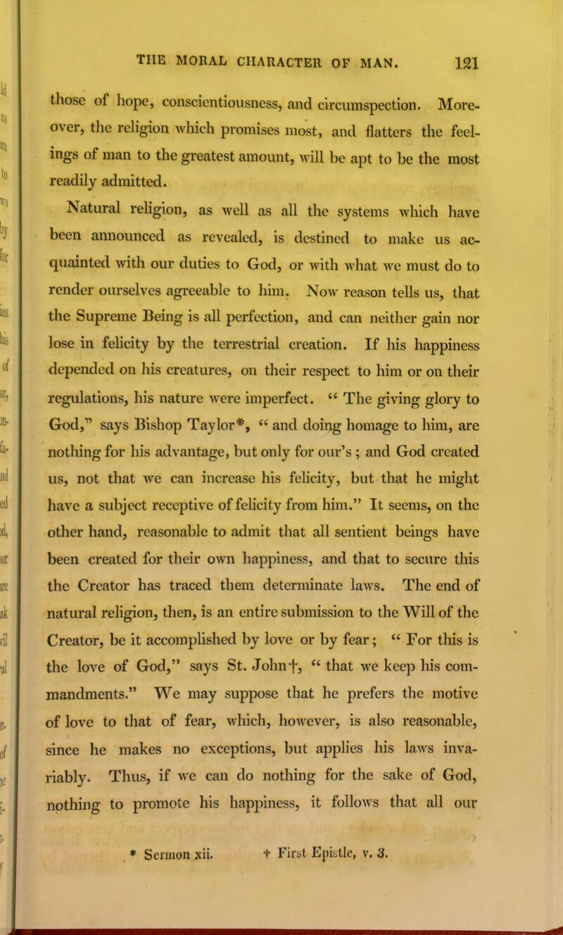 those of hope, conscientiousness, and circumspection. More- over, the rehgion which promises most, and flatters the feel- ings of man to the greatest amount, will be apt to be the most readily admitted. Natural religion, as well as all the systems which have been announced as revealed, is destined to make us ac- quainted with our duties to God, or with what we must do to render ourselves agreeable to him. Now reason tells us, that the Supreme Being is all perfection, and can neither gain nor lose in felicity by the terrestrial creation. If his happiness depended on his creatures, on their respect to him or on their regulations, his nature were imperfect.  The giving glory to God, says Bishop Taylor*,  and doing homage to him, are nothing for his advantage, but only for our's; and God created us, not that Ave can increase his felicity, but that he might have a subject receptive of felicity from him. It seems, on the other hand, reasonable to admit that all sentient beings have been created for their own happiness, and that to secure this the Creator has traced them determinate laws. The end of natural religion, then, is an entire submission to the Will of the Creator, be it accomplished by love or by fear;  For this is the love of God, says St. Johnf,  that we keep his com- mandments. We may suppose that he prefers the motive of love to that of fear, which, however, is also reasonable, since he makes no exceptions, but applies his laws inva- riably. Thus, if we can do nothing for the sake of God, nothing to promote his happiness, it follows that all our ♦ Sermon xii. t First Epiiitlc, v. 3.