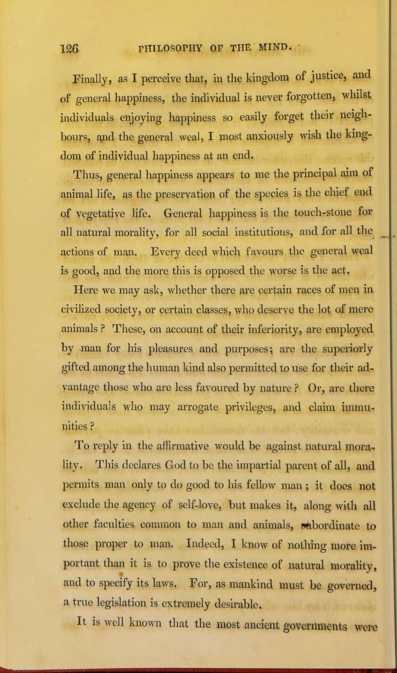 Finally, as I perceive that, in the kingdom of justice, and of general happiness, the individual is never forgotten, whilst individuals enjoying happiness so easily forget their neigh- bours, rvnd the general weal, I most anxiously wish the king- dom of individual happiness at an end. Thus, general happiness appears to me the principal aim of animal life, as the preservation of the species is the chief end of vegetative life. General happiness is the touch-stone for all natural morality, for all social institutions, and for all the actions of man. Every deed which favours the general weal is good, and the more this is opposed the worse is the act. Here we may ask, whether there are certain races of men in civilized society, or certain classes, who deserve the lot of mei'c animals ? These, on account of their inferiority, are employed by -man for his pleasures and purposes; are the superiorly gifted among the human kind also permitted to use for their ad- vantage those who are less favoured by nature ? Or, are there individuals who may arrogate privileges, and claim immu- nities ? To reply in the affirmative would be against natural mora- lity. This declares God to be the impartial parent of all, and permits man only to do good to his fellow man ; it does not exclude the agency of self-love, but makes it, along Avitli all other faculties common to man and animals, subordinate to those proper to man. Indeed, I know of nothing more im- portant than it is to prove the existence of natural morality, and to specify its laws. For, as mankind must be governed, a true legislation is extremely desbable. It is well known that the most ancient governments were