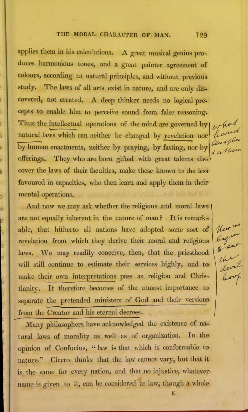 applies them in his calculations. A great musical genius pro- duces harmonious tones, and a great painter agreement of colours, according to natural principles, and Avithout previous study. The laws of all arts exist in nature, and are only dis-. covered, not created. A deep thinker needs no logical pre- cepts to enable him to perceive sound from false reasoning. Thus the intellectual operations of the mind are governed by natural laws which can neither be changed by revelation nor by human enactments, neither by praying, by fasting, nor by j offerings. They who are born gifted Avith great talents dis-* cover the laws of their faculties, make these known to the less favoured in capacities, who then learn and apply them in their mental operations. And now we may ask whether the religious and moral laws are not equally inherent in the nature of man ? It is remark- able, that hitherto all nations have adopted some sort of revelation from which they derive their moral and religious laws. We may readily conceive, then, that the priesthood will still continue to estimate their services highly, and to make their oAvn interpretations pass as religion and Chris- tianity. It therefore becomes of the utmost importance to separate the pretended ministers of God and their versions from the Creator and his eternal decrees. . Many philosophers have acknowledged the existence of na- tural laws of morality as well as of organization. In die opinion of Confucius,  law is that which is conformable to nature. .Cicero thinks that the law cannot vary, but that it is the same for every nation, and that no injustice, whatever name is o-iven to it, can be considered as law, though a whole 1/^