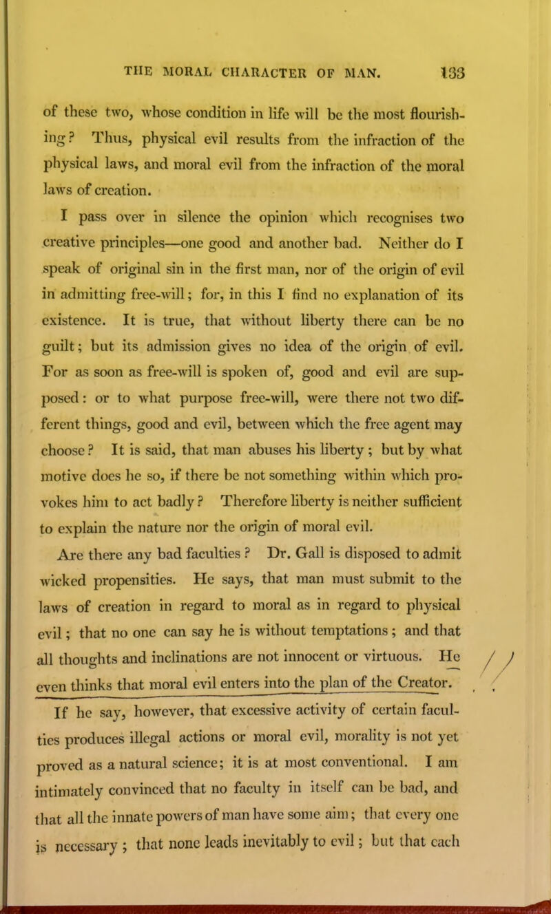 of these two, whose condition in life will be the most flourish- ing ? Thus, physical evil results from the infraction of the physical laws, and moral evil from the infraction of the moral laws of creation. I pass over in silence the opinion which recognises two creative principles—one good and another bad. Neither do I speak of original sin in the first man, nor of the origin of evil in admitting free-will; for, in this I find no explanation of its existence. It is true, that without liberty there can be no guilt; but its admission gives no idea of the origin of evil. For as soon as free-will is spoken of, good and evil are sup- posed : or to what purpose free-will, were there not two dif- ferent things, good and evil, between which the free agent may choose ? It is said, that man abuses his liberty ; but by what motive does he so, if there be not something within which pro- vokes him to act badly ? Therefore liberty is neither sufficient to explain the nature nor the origin of moral evil. Are there any bad faculties ? Dr. Gall is disposed to admit wicked propensities. He says, that man must submit to the laws of creation in regai'd to moral as in regard to physical evil; that no one can say he is without temptations; and that all thoughts and inclinations are not innocent or virtuous. He even thinks that moral evil entersinto the plan of the Creator. If he say, however, that excessive activity of certain facul- ties produces illegal actions or moral evil, morality is not yet proved as a natural science; it is at most conventional. I am intimately convinced that no faculty in itself can be bad, and that all the innate powers of man have some aim; that every one is jiecessaJ-y ; that none leads inevitably to evil; but that each
