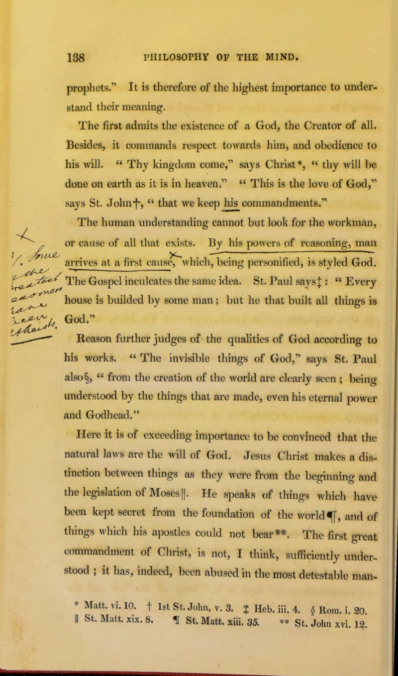 prophets. It is therefore of the liighest importance to under- stand their meaning. The first admits the existence of a God, the Creator of all. Besides, it commands respect towards him, and obedience to his ■will.  Thy kingdom come, says Christ*,  thy will be done on earth as it is in heaven.  This is the love of God, says St. John-f-,  that we keep his commandments. The human understanding cannot but look for the workman. - or cause of all that exists. By his powers of reasoning, man arrives at a first cause^which, being personified, is styled God. f\jt;^>^ The Gospel inculcates the same idea. St. Paul says|:  Every ^^^^^^^ house is builded by some man; but he that built all things is ^j-.'-^L God. Reason further judges of the quahties of God according to his works.  The invisible things of God, says St. Paul also§,  from the creation of the world are clearly seen ; being understood by the things that arc made, even his eternal power and Godhead. Here it is of exceeding importance to be convinced that the natural laws are the will of God. Jesus Christ makes a dis- tinction between things as they were from the beginning and the legislation of Moses II. He speaks of things which have been kept secret from the foundation of the world ^, and of things which his apostles could not bear**. The first great commandment of Christ, is not, I think, sufficiently under- stood ; it has, indeed, been abused in the most detestable man- * Matt. vi. 10. t 1st St. John, v. 3. % Heb. iii. 4. § Rom. i. 20 II St. Matt xix. 8. \ St. Matt. xiii. 35. St. John xvi. 12.