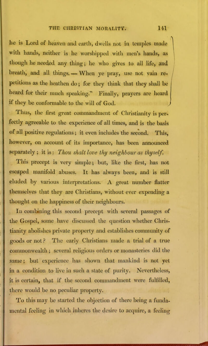 he is Lord of heaven and earth, dwells not in temples made 1 with hands, neither is he worshipped with men's hands, as 1 though lie needed any thing; he who gives to all life, and | breath, and all things. — When ye pray, use not vahi re- / petitions as the heathen do; for they think that they shall be heard for their much speaking. Finally, prayers are heai'd if they be conformable to the Avill of God. ^ Thus, the first great commandment of Christianity is per- fectly agreeable to the experience of all times, and is the basis of all positive regulations; it even includes the second. This, however, on account of its importance, has been announced separately ; it is: Thou shall love thy neighbour as thyself. This precept is very simple; but, hke the first, has not escaped manifold abuses. It has always been, and is still eluded by various interpretations. A great number flatter themselves that they are Christians, without ever expending a thought on the happiness of their neighbours. In combining this second precept with several passages of the Gospel, some have discussed the question whether Chris- tianity abolishes private property and establishes community of goods or not ? The early Christians made a trial of a true commonwealth ; several religious orders or monasteries did the same; but experience has shown that mankind is not yet in a condition to live in such a state of purity. Nevertheless, it is certain, that if the second commandment were fulfilled, there would be no peculiar property. To this may be started the objection of there being a funda- mental feeling in which inheres the desire to acquire, a feeling