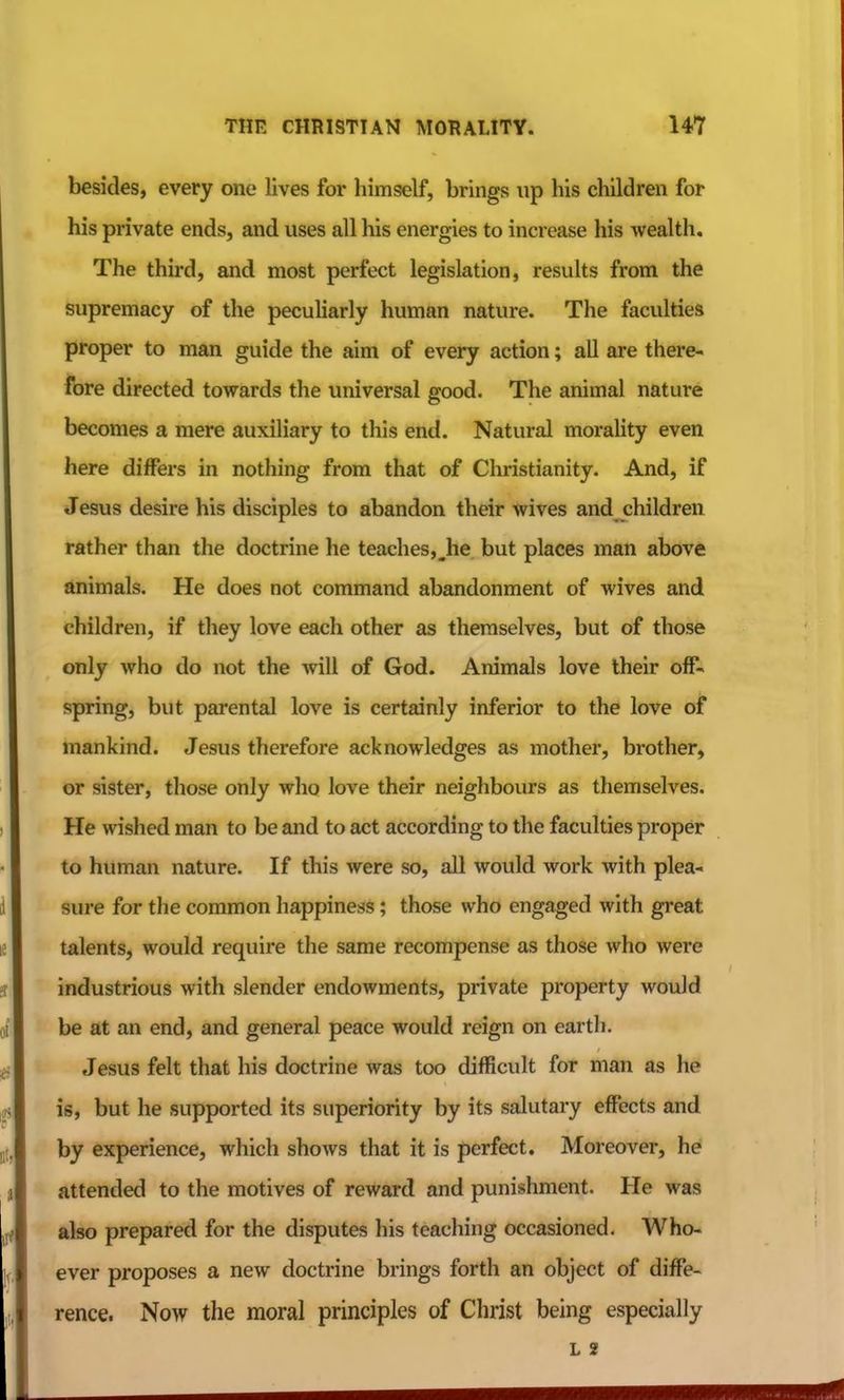 besides, every one lives for himself, brings up his children for his private ends, and uses all his energies to increase his wealth. The third, and most perfect legislation, results from the supremacy of the peculiarly human nature. The faculties proper to man guide the aim of every action; all are there- fore directed towards the universal good. The animal nature becomes a mere auxiliary to this end. Natural morality even here differs in nothing from that of Christianity. And, if Jesus desire his disciples to abandon their wives and children rather than the doctrine he teaches,_he but places man above animals. He does not command abandonment of wives and children, if they love each other as themselves, but of those only who do not the will of God. Animals love their off- spring, but parental love is certainly inferior to the love of mankind. Jesus therefore acknowledges as mother, brother, or sister, those only who love their neighbours as themselves. He wished man to be and to act according to the faculties proper to human nature. If this were so, all would work with plea- sure for the common happiness; those who engaged with great talents, would require the same recompense as those who were industrious with slender endowments, private property would be at an end, and general peace would reign on earth. Jesus felt that his doctrine was too difficult for man as he is, but he supported its superiority by its salutary effects and by experience, which shows that it is perfect. Moreover, he attended to the motives of reward and punishment. He was also prepared for the disputes his teaching occasioned. Who- ever proposes a new doctrine brings forth an object of diffe- rence. Now the moral principles of Christ being especially