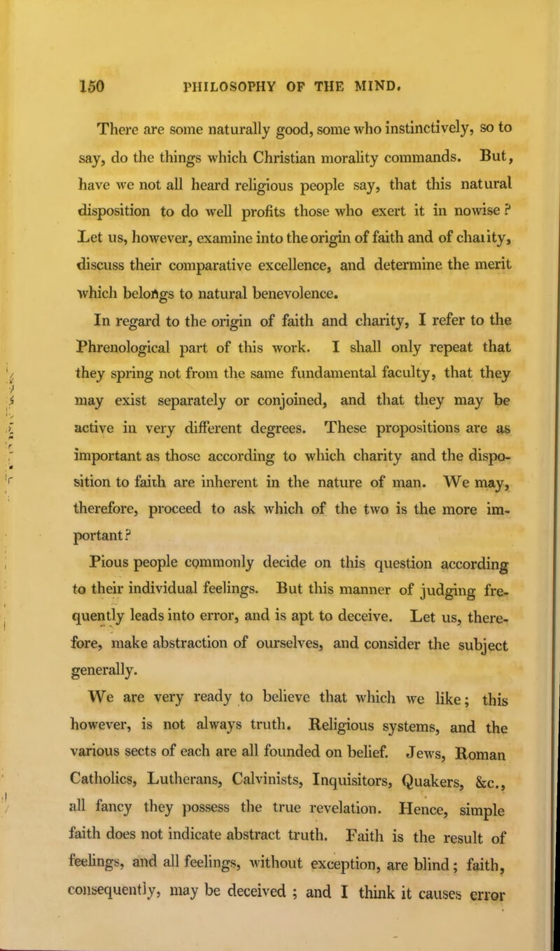 There are some naturally good, some who instinctively, so to say, do the things which Christian morahty commands. But, have we not all heard religious people say, that this natural disposition to do well profits those who exert it in nowise ? Let us, however, examine into the origin of faith and of chaiity, discuss their comparative excellence, and determine the merit which belortgs to natural benevolence. In regard to the origin of faith and charity, I refer to the Phrenological part of this work. I shall only repeat that they spring not from the same fundamental faculty, that they may exist separately or conjoined, and that they may be active in very different degrees. These propositions are important as those according to which charity and the dispo- sition to faiih are inherent in the nature of man. We may, therefore, proceed to ask which of the two is the more im- portant? Pious people commonly decide on this question according to their individual feelings. But this manner of judging fre- quently leads into error, and is apt to deceive. Let us, there- fore, make abstraction of ourselves, and consider the subject generally. We are very ready to believe that which we like; this however, is not always truth. Religious systems, and the various sects of each are all founded on belief. Jews, Roman Catholics, Lutherans, Calvinists, Inquisitors, Quakers, &c., all fancy they possess the true revelation. Hence, simple faith does not indicate abstract truth. Faith is the result of feehngs, and all feelings, without exception, are blind; faith, consequently, may be deceived ; and I think it causesj error
