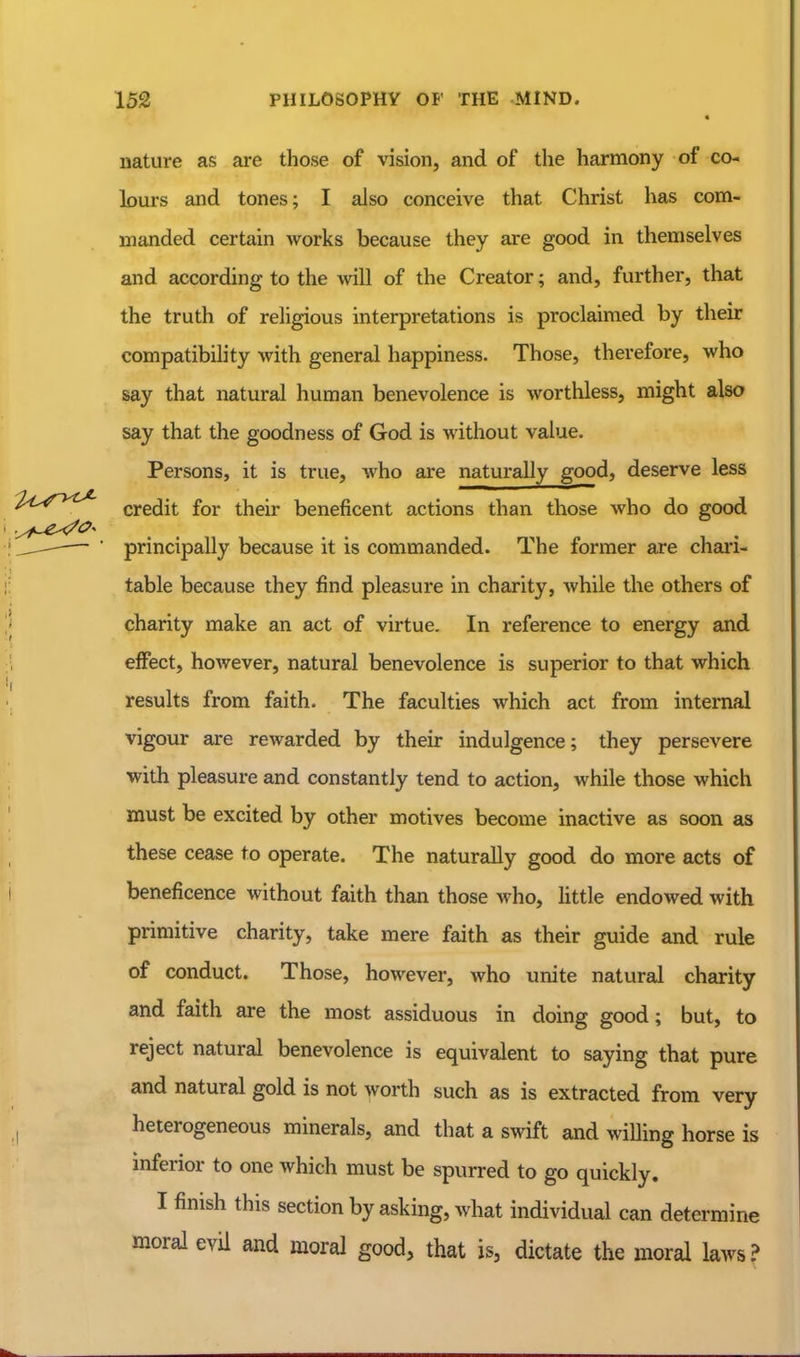 « nature as are those of vision, and of the harmony of co- lours and tones; I also conceive that Christ has com- manded certain works because they are good in themselves and according to the will of the Creator; and, further, that the truth of religious interpretations is proclaimed by their compatibility with general happiness. Those, therefore, who say that natural human benevolence is worthless, might also say that the goodness of God is without value. Persons, it is true, who are naturally good, deserve less credit for their beneficent actions than those who do good principally because it is commanded. The former are chai*i- table because they find pleasure in charity, while the others of charity make an act of virtue. In reference to energy and effect, however, natural benevolence is superior to that which results from faith. The faculties which act from internal vigour are rewarded by their indulgence; they persevere with pleasure and constantly tend to action, while those which must be excited by other motives become inactive as soon as these cease to operate. The naturally good do more acts of beneficence without faith than those who, Httle endowed with primitive charity, take mere faith as their guide and rule of conduct. Those, however, who unite natural charity and faith are the most assiduous in doing good; but, to reject natural benevolence is equivalent to saying that pure and natural gold is not worth such as is extracted from very heterogeneous minerals, and that a swift and willing horse is inferior to one which must be spurred to go quickly. I finish this section by asking, what individual can determine moral evil and moral good, that is, dictate the moral laws?