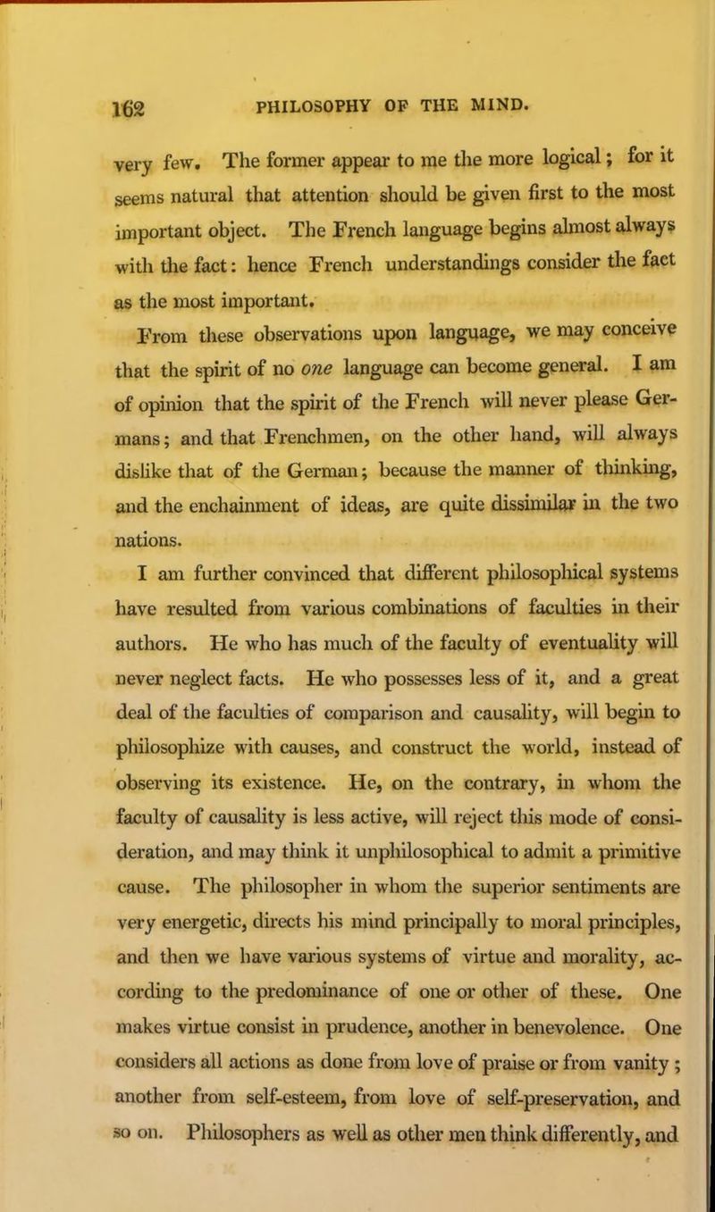 very few. The former appeal- to me the more logical; for it seems natural that attention should be given first to the most important object. The French language begins ahnost always with tlie fact: hence French understandings consider the fact as the most important. From these observations upon language, we may conceive that the spirit of no one language can become general. I am of opinion that the spirit of the French will never please Ger- mans ; and that Frenchmen, on the other hand, will always dislike that of the German; because the manner of thinking, and the enchainment of ideas, are quite dissunjlar in the two nations. I am further convinced that different philosophical systems have resulted from various combinations of faculties in their authors. He who has much of the faculty of eventuality will never neglect facts. He who possesses less of it, and a great deal of the faculties of comparison and causality, will begin to philosophize with causes, and construct the world, instead of observing its existence. He, on the contrary, in whom the faculty of causality is less active, will reject this mode of consi- deration, and may think it unphilosophical to admit a primitive cause. The philosopher in whom the superior sentiments are very energetic, directs his mind principally to moral principles, and then we have various systems of virtue and morality, ac- cording to the predominance of one or other of these. One makes virtue consist in prudence, another in benevolence. One considers all actions as done from love of praise or from vanity ; another from self-esteem, from love of self-preservation, and so on. Philosophers as well as other men think differently, and