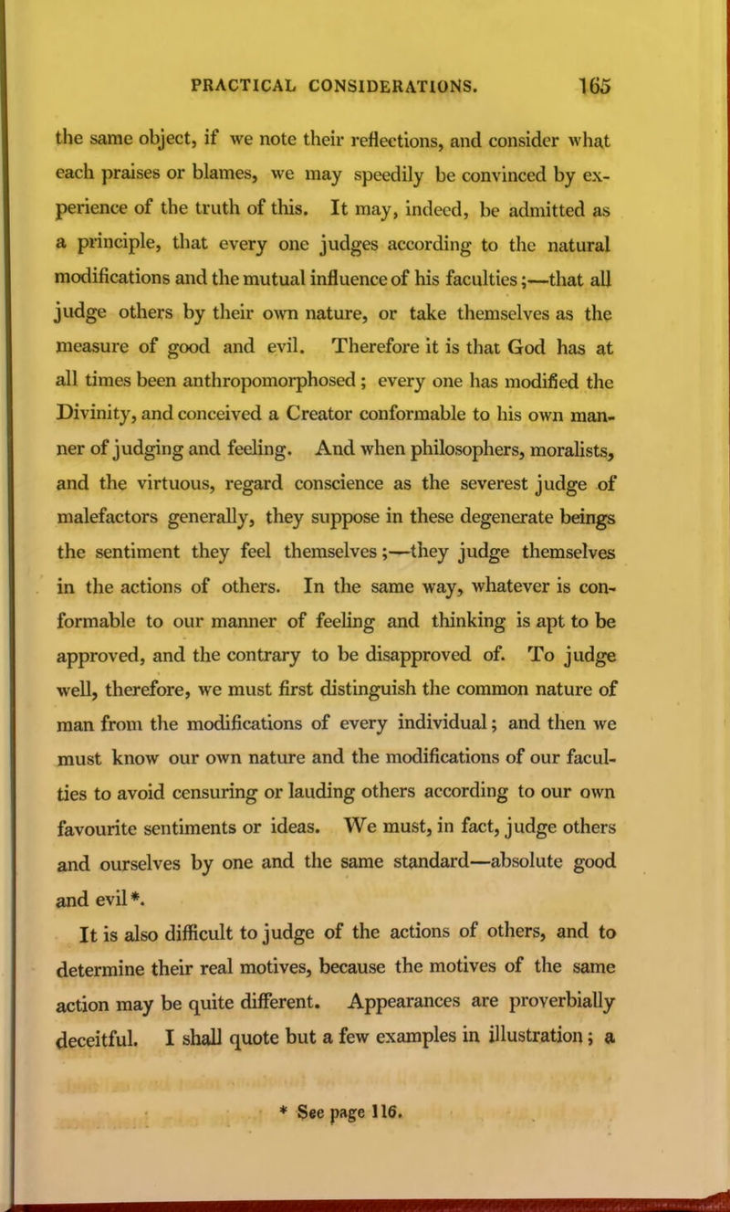 the same object, if we note their reflections, and consider what each praises or blames, we may speedily be convinced by ex- perience of the truth of this. It may, indeed, be admitted as a principle, that every one judges according to the natural modifications and the mutual influence of his faculties;—that all judge others by their o^vn nature, or take themselves as the measure of good and evil. Therefore it is that God has at all times been anthropomorphosed; every one has modified the Divinity, and conceived a Creator conformable to his own man- ner of judging and feeling. And when philosophers, moralists, and the virtuous, regard conscience as the severest judge of malefactors generally, they suppose in these degenerate beings the sentiment they feel themselves;—they judge themselves in the actions of others. In the same way, whatever is con- formable to our manner of feeling and thinking is apt to be approved, and the contrary to be disapproved of. To judge well, therefore, we must first distinguish the common nature of man from the modifications of every individual; and then we must know our own nature and the modifications of our facul- ties to avoid censuring or lauding others according to our own favourite sentiments or ideas. We must, in fact, judge others and ourselves by one and the same standard—absolute good and evil*. It is also difficult to judge of the actions of others, and to determine their real motives, because the motives of the same action may be quite different. Appearances are proverbially deceitful. I shall quote but a few examples in illustration; a ♦ See page 116.