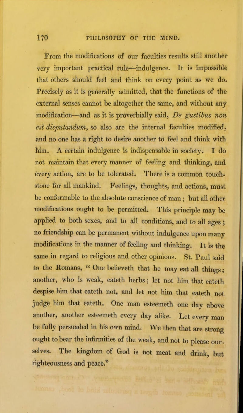 From the modifications of our faculties results still another very important practical rule—^indulgence. It is impossible that others should feel and think on every point as we do. Precisely as it is generally admitted, that the functions of the external senses cannot be altogether the same, and without any modification—and as it is proverbially said, De gustibus non est disputandum, so also are the internal faculties modified, and no one has a right to desire another to feel and think with him. A certain indulgence is Indispensable in society. I do not maintain that every manner of feeling and thinking, and every action, are to be tolerated. There is a common touch* stone for all mankind. Feehngs, thoughts, and actions, must be conformable to the absolute conscience of man; but all other modifications ought to be permitted. This principle may be applied to both sexes, and to all conditions, and to all ages; no friendship can be permanent without indulgence upon many modifications in the manner of feeling and thinking. It is the same in regard to religious and other opinions. St. Paul said to the Romans, One beheveth that he may eat all things; another, who is weak, eateth herbs; let not him that eateth despise him that eateth not, and let not him that eateth not judge him that eateth. One man esteemeth one day above another, another esteemeth every day ahke. Let every man be fully persuaded in his own mind. We then that are strong ought to bear the infirmities of the weak, and not to please our- selves. The kingdom of God is not meat and drink, but righteousness and peace.'*
