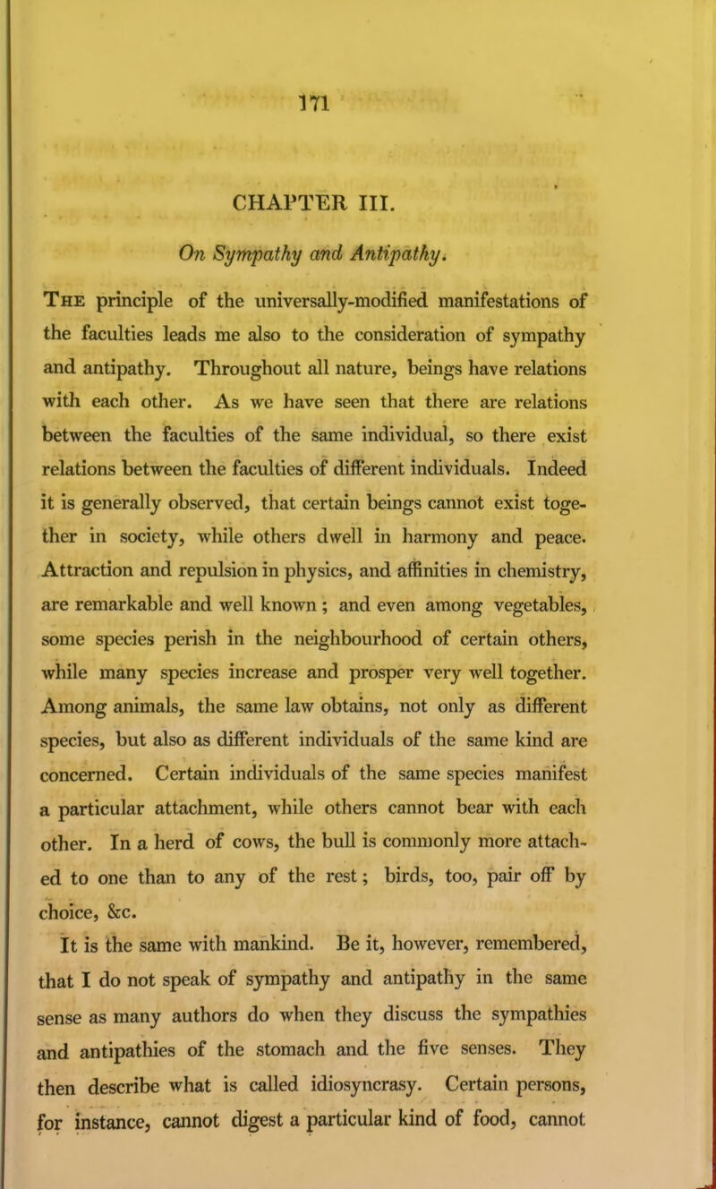 CHAPTER III. On Sympathy and Antipathy. The principle of the universally-modified manifestations of the faculties leads me also to the consideration of sympathy and antipathy. Throughout all nature, beings have relations with each other. As we have seen that there are relations between the faculties of the same individual, so there exist relations between the faculties of different individuals. Indeed it is generally observed, that certain beings cannot exist toge- ther in society, while others dwell in harmony and peace. Attraction and repulsion in physics, and affinities in chemistry, are remarkable and well known; and even among vegetables, some species perish in the neighbourhood of certain others, while many species increase and prosper very well together. Among animals, the same law obtains, not only as different species, but also as different individuals of the same kind are concerned. Certain individuals of the same species manifest a particular attachment, while others cannot bear with each other. In a herd of cows, the buU is commonly more attach- ed to one than to any of the rest; birds, too, pair off by choice, &c. it is the same with mankind. Be it, however, remembered, that I do not speak of sympathy and antipathy in the same sense as many authors do when they discuss the sympathies and antipathies of the stomach and the five senses. They then describe what is called idiosyncrasy. Certain persons, for instance, cannot digest a particular kind of food, cannot