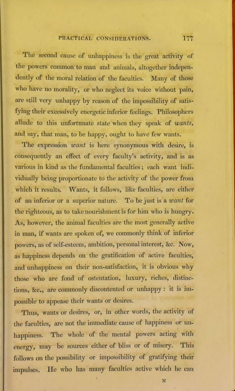 The second cause of unhappiness is the great activity of the powers common to man and animals, altogetlicr indepen- dently of the moral relation of the faculties. Many of those who liave no morality, or who neglect its voice without pain, are still very unhappy by reason of the impossibility of satis- fying their excessively energetic inferior feelings. Philosophers allude to this unfortunate state when they speak of wants, and say, that man, to be happy, ought to have few wants. The expression want is here synonymous witli desire, is consequently an effect of every faculty's activity, and is as various in kind as the fundamental faculties; each want indi- vidually being proportionate to the activity of the power from which it results. Wants, it follows, like faculties, are either of an inferior or a superior nature. To be just is a want for the righteous, as to take nourishment is for him who is hungry. As, however, the animal faculties are the most generally active in man, if wants are spoken of, we commonly think of inferior powers, as of self-esteem, ambition, personal interest, &c. Now, as happiness depends on the gratification of active faculties, and unhappiness on their non-satisfaction, it is obvious why those who are fond of ostentation, luxury, riches, distinc- tions, &c., are commonly discontented or unhappy : it is im- possible to appease their wants or desires. Thus, wants or desires, or, in other words, the activity of the faculties, are not the immediate cause of happiness or un- happiness. The whole of the mental powers acting with energy, may be sources either of bliss or of misery. This follows on the possibility or impossibility of gratifying their impulses. He who has many faculties active which he can N