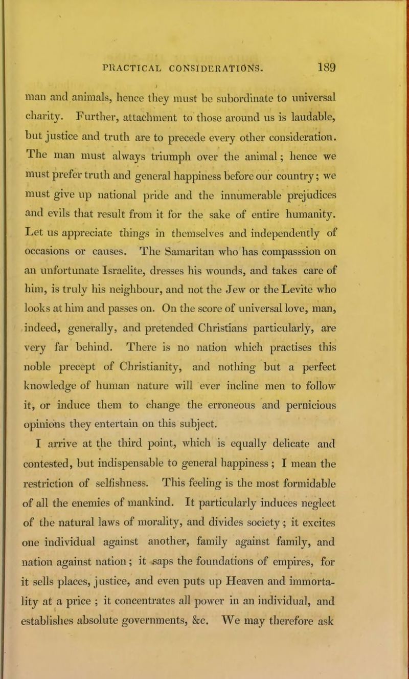 man and animals, hence thoy must be subordinate to universal cliarity. Further, attachment to those around us is laudable, but justice and truth are to precede every other consideration. The man must always triumph over the animal; hence we must prefer truth and general happiness before our country; we must give up national pride and the innumerable prejudices and evils that result from it for the sake of entire humanity. Let us appreciate things in themselves and independently of occasions or causes. The Samaritan who has compasssion on an unfortunate Israelite, dresses his wounds, and takes care of him, is truly his neighbour, and not the Jew or the Levite who looks at him and passes on. On the score of universal love, man, indeed, generally, and pretended Christians particularly, are very far behind. There is no nation which practises this noble precept of Christianity, and nothing but a perfect knowledge of human nature will ever incline men to follow it, or induce them to change the erroneous and pernicious opinions they entertain on this subject. I arrive at the third point, which is equally delicate and contested, but indispensable to general happiness ; I mean the restriction of selfishness. This feeling is the most formidable of all the enemies of mankind. It particularly induces neglect of the natural laws of morality, and divides society; it excites one individual against another, family against family, and nation against nation; it .saps the foundations of empires, for it sells places, justice, and even puts up Heaven and immorta- lity at a price ; it concentrates all power in an individual, and establishes absolute governments, &c. We may therefore ask
