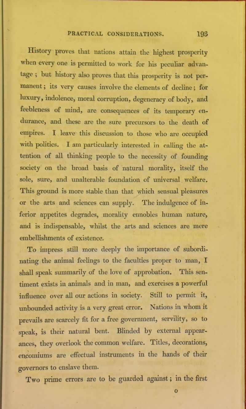 History proves that nations attain the highest prosperity Avhen every one is permitted to work for his peculiar advan- tage ; but history also proves that this prosperity is not per- manent ; its very causes involve the elements of decline; for luxury, indolence, moral corruption, degeneracy of body, and feebleness of mind, are consequences of its temporary en- durance, and these are the sure precursors to the death of empires. I leave this discussion to diose who are occupied with politics. I am particularly interested in calling the at- tention of all thinking people to the necessity of founding society on the broad basis of natural morality, itself the sole, sure, and unalterable foundation of universal welfare. This ground is more stable than that which sensual pleasures or the arts and sciences can supply. The indulgence of in- ferior appetites degrades, morality ennobles human nature, and is indispensable, whilst the arts and sciences are mere embellishments of existence. To impress still more deeply the importance of subordi- nating the animal feelings to the faculties proper to man, I shall speak summarily of the love of approbation. This sen- timent exists in animals and in man, and exercises a powerful influence over all our actions in society. Still to permit it, unbounded activity is a very great error. Nations in whom it prevails are scarcely fit for a free government, servility, so to speak, is their natural bent. Blinded by external appear- ances, they overlook the common welfare. Titles, decorations, encomiums are effectual instruments in the hands of their governors to enslave thera. Two prime errors are to be guarded against; in the first 0