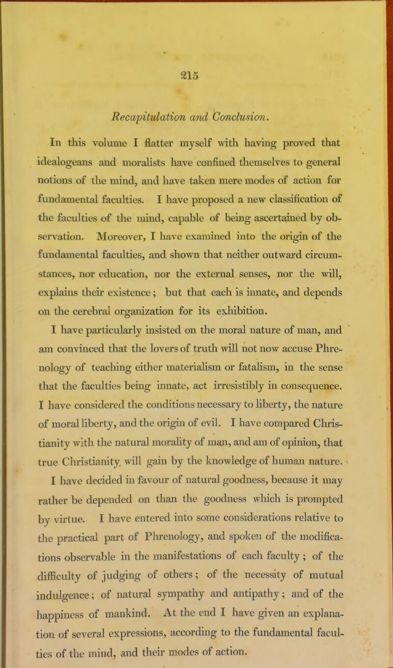 Recapitulation and Conclusion. In this volume I flatter myself with having proved that idealogeans and moralists have confined themselves to general notions of the mind, and have taken mere modes of action for fundamental faculties. I have proposed a new classification of the faculties of the mind, capable of being ascertained by ob- servation. Moreover, I have examined into the origin of the fundamental faculties, and shown that neither outward circum- stances, nor education, nor the external senses, nor the will, explains their existence; but that each is innate, and depends on the cerebral organization for its exhibition. I have particularly insisted on the moral nature of man, and am convinced that the lovers of truth will not now accuse Phre- nology of teaching either materialism or fatalism, in the sense that the faculties being innate, act irresistibly in consequence, I have considered the conditions necessary to liberty, the nature of moral liberty, and the origin of evil. I have compared Chris- tianity with the natural morality of man, and am of opinion, that true Christianity, will gain by the knowledge of human nature. I have decided in favour of natural goodness, because it may rather be depended on than the goodness which is prompted by virtue. I have entered into some considerations relative to the practical part of Phrenology, and spoken of the modifica- tions observable in the manifestations of each faculty; of the difficulty of judging of others; of the necessity of mutual indulgence; of natural sympathy and antipathy; and of the happiness of mankind. At the end I have given an explana- tion of several expressions, according to the fundamental facul- ties of the mind, and their modes of action.