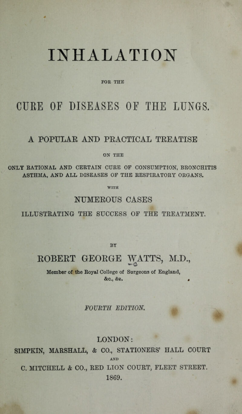 INHALATION FOR THE CURE OF DISEASES OF THE LUNGS. A POPULAE AND PRACTICAL TEEATISE ON THE ONLY RATIONAL AND CERTAIN CURE OF CONSUMPTION, BRONCHITIS ASTHMA, AND ALL DISEASES OF THE RESPIRATORY ORGANS. WITH NTJMEEOUS CASES ILLUSTRATING THE SUCCESS OF THE TREATMENT. BY ROBERT GEORGE WATTS, M.D., Member of the Royal College of Surgeons of England, &c., &c. , FOURTH EDITION. LONBOK: SIMPKIN, MARSHALL, & CO., STATIONERS' HALL COURT AND C. MITCHELL & CO., RED LION COURT, FLEET STREET. 1869.