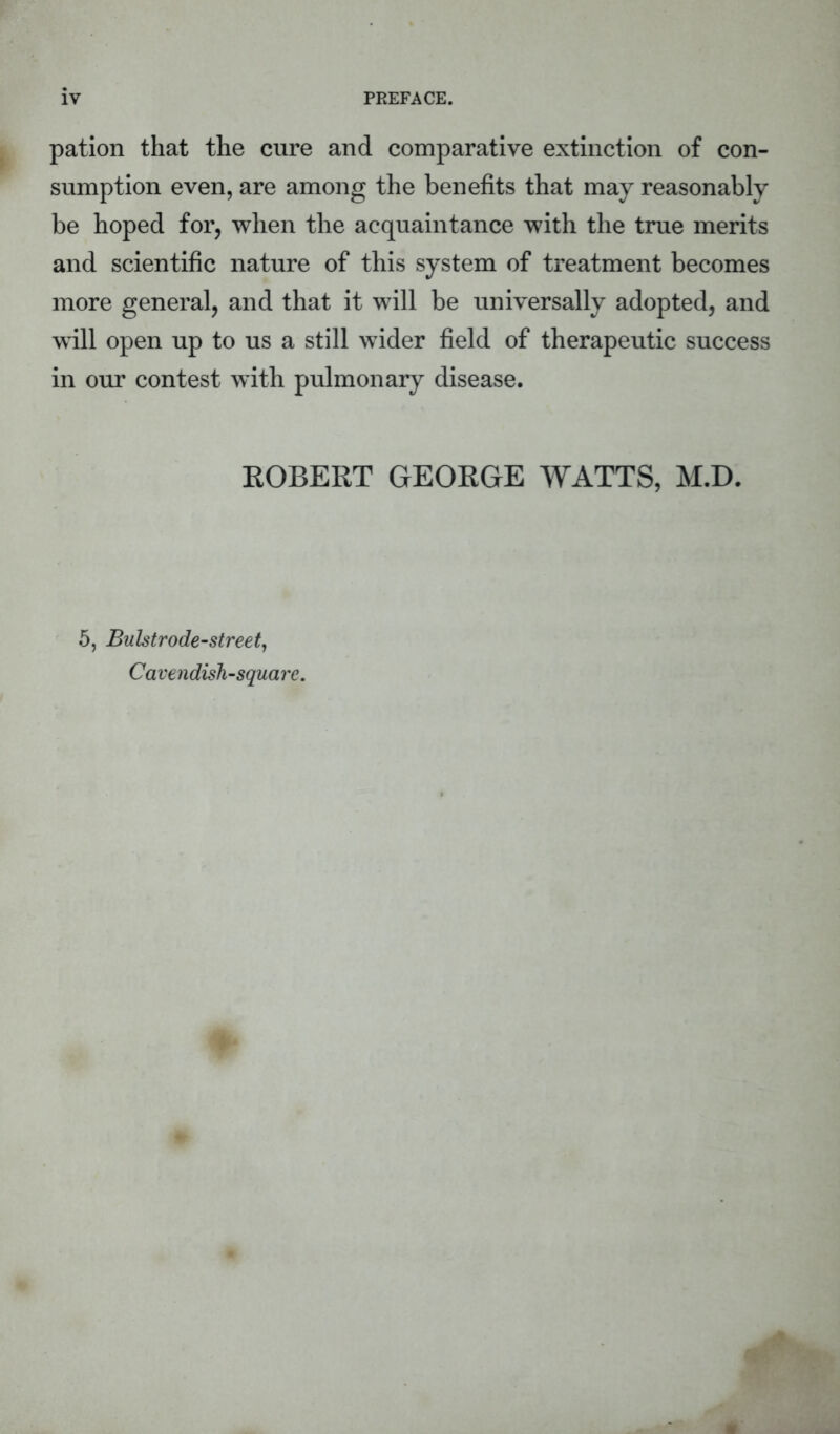 pation that the cure and comparative extinction of con- sumption even, are among the benefits that may reasonably be hoped for, when the acquaintance with the true merits and scientific nature of this system of treatment becomes more general, and that it will be universally adopted, and will open up to us a still wider field of therapeutic success in our contest with pulmonary disease. ROBERT GEORGE WATTS, M.D. 5, Bulstrode-street, Ca ve ndish-squa re.