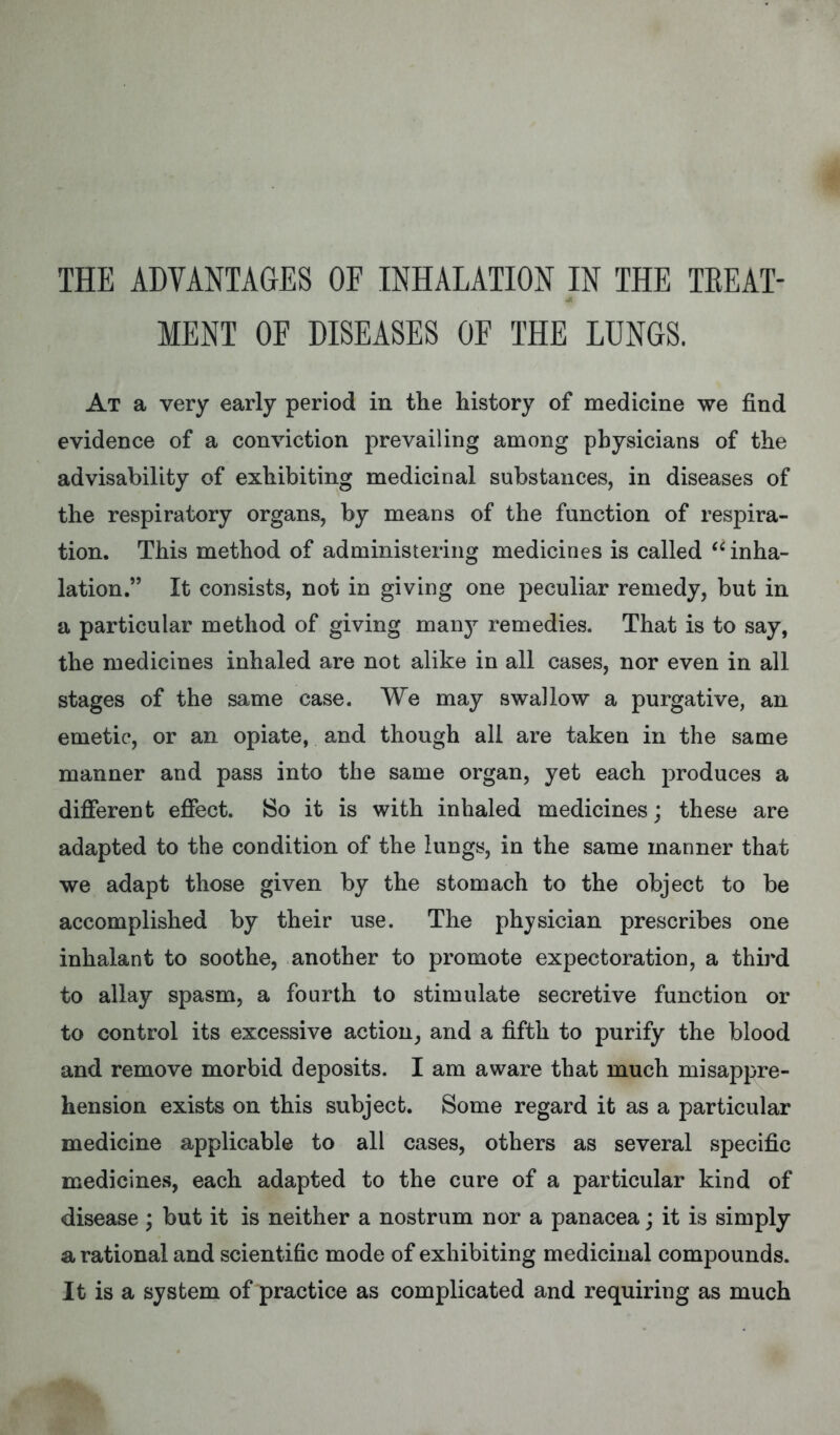 THE ADVANTAGES OF INHALATION IN THE TREAT- MENT OF DISEASES OF THE LUNGS. At a very early period in the history of medicine we find evidence of a conviction prevailing among physicians of the advisability of exhibiting medicinal substances, in diseases of the respiratory organs, by means of the function of respira- tion. This method of administering medicines is called inha- lation. It consists, not in giving one peculiar remedy, but in a particular method of giving man}r remedies. That is to say, the medicines inhaled are not alike in all cases, nor even in all stages of the same case. We may swallow a purgative, an emetic, or an opiate, and though all are taken in the same manner and pass into the same organ, yet each produces a different effect. 80 it is with inhaled medicines; these are adapted to the condition of the lungs, in the same manner that we adapt those given by the stomach to the object to be accomplished by their use. The physician prescribes one inhalant to soothe, another to promote expectoration, a third to allay spasm, a fourth to stimulate secretive function or to control its excessive action, and a fifth to purify the blood and remove morbid deposits. I am aware that much misappre- hension exists on this subject. Some regard it as a particular medicine applicable to all cases, others as several specific medicines, each adapted to the cure of a particular kind of disease ; but it is neither a nostrum nor a panacea; it is simply a rational and scientific mode of exhibiting medicinal compounds. It is a system of practice as complicated and requiring as much