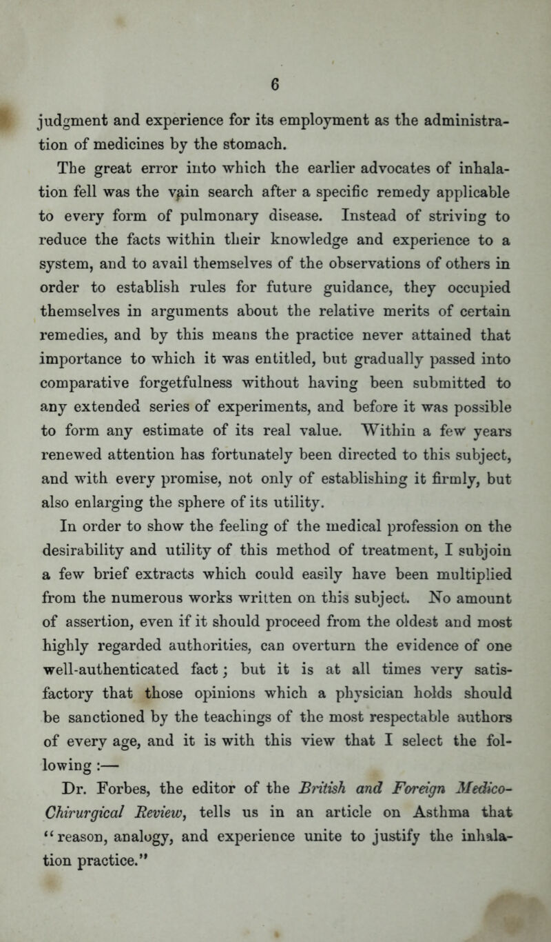 G judgment and experience for its employment as the administra- tion of medicines by the stomach. The great error into which the earlier advocates of inhala- tion fell was the vain search after a specific remedy applicable to every form of pulmonary disease. Instead of striviDg to reduce the facts within their knowledge and experience to a system, and to avail themselves of the observations of others in order to establish rules for future guidance, they occupied themselves in arguments about the relative merits of certain remedies, and by this means the practice never attained that importance to which it was entitled, but gradually passed into comparative forgetfulness without having been submitted to any extended series of experiments, and before it was possible to form any estimate of its real value. Within a few years renewed attention has fortunately been directed to this subject, and with every promise, not only of establishing it firmly, but also enlarging the sphere of its utility. In order to show the feeling of the medical profession on the desirability and utility of this method of treatment, I subjoin a few brief extracts which could easily have been multiplied from the numerous works written on this subject. No amount of assertion, even if it should proceed from the oldest and most highly regarded authorities, can overturn the evidence of one well-authenticated fact; but it is at all times very satis- factory that those opinions which a physician holds should be sanctioned by the teachings of the most respectable authors of every age, and it is with this view that I select the fol- lowing :— Dr. Forbes, the editor of the Bintish and Foreign Medico- Chirurgical Review, tells us in an article on Asthma that  reason, analogy, and experience unite to justify the inhala- tion practice.