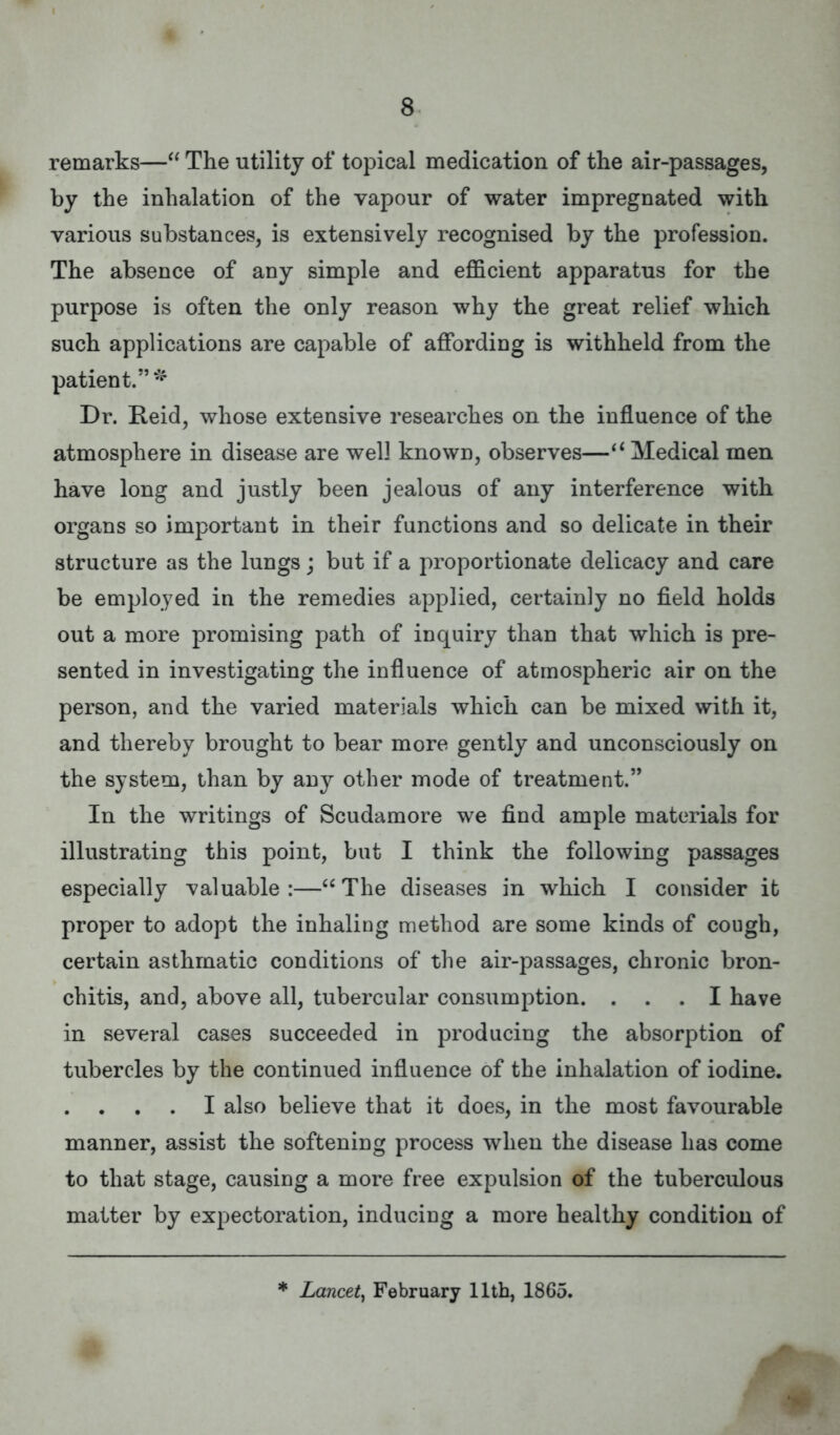 remarks— The utility of topical medication of the air-passages, by the inhalation of the vapour of water impregnated with various substances, is extensively recognised by the profession. The absence of any simple and efficient apparatus for the purpose is often the only reason why the great relief which such applications are capable of affording is withheld from the patient.* Dr. Reid, whose extensive researches on the influence of the atmosphere in disease are well known, observes— Medical men have long and justly been jealous of any interference with organs so important in their functions and so delicate in their structure as the lungs; but if a proportionate delicacy and care be employed in the remedies applied, certainly no field holds out a more promising path of inquiry than that which is pre- sented in investigating the influence of atmospheric air on the person, and the varied materials which can be mixed with it, and thereby brought to bear more gently and unconsciously on the system, than by any other mode of treatment. In the writings of Scudamore we find ample materials for illustrating this point, but I think the following passages especially valuable:—The diseases in which I consider it proper to adopt the inhaling method are some kinds of cough, certain asthmatic conditions of the air-passages, chronic bron- chitis, and, above all, tubercular consumption. ... I have in several cases succeeded in producing the absorption of tubercles by the continued influence of the inhalation of iodine. . . . . I also believe that it does, in the most favourable manner, assist the softening process when the disease has come to that stage, causing a more free expulsion of the tuberculous matter by expectoration, inducing a more healthy condition of * Lancet, February 11th, 1865.