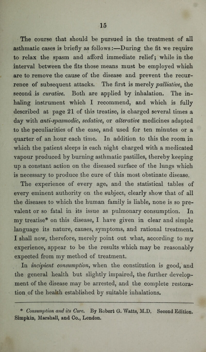 The course that should be pursued in the treatment of all asthmatic cases is briefly as follows:—During the fit we require to relax the spasm and afford immediate relief; while in the interval between the fits those means must be employed which are to remove the cause of the disease and prevent the recur- rence of subsequent attacks. The first is merely palliative, the second is curative. Both are applied by inhalation. The in- haling instrument which I recommend, and which is fully described at page 21 of this treatise, is charged several times a day with anti-spasmodic, sedative, or alterative medicines adapted to the peculiarities of the case, and used for ten minutes or a quarter of an hour each time. In addition to this the room in which the patient sleeps is each night charged with a medicated vapour produced by burning asthmatic pastilles, thereby keeping up a constant action on the diseased surface of the lungs which is necessary to produce the cure of this most obstinate disease. The experience of every age, and the statistical tables of every eminent authority on the subject, clearly show that of all the diseases to which the human family is liable, none is so pre- valent or so fatal in its issue as pulmonary consumption. In my treatise* on this disease, I have given in clear and simple language its nature, causes, symptoms, and rational treatment. I shall now, therefore, merely point out what, according to my experience, appear to be the results which may be reasonably expected from my method of treatment. In incipient consumption, when the constitution is good, and the general health but slightly impaired, the further develop- ment of the disease may be arrested, and the complete restora- tion of the health established by suitable inhalations. * Consumption and its Cure. By Robert G. Watts, M.D. Second Edition. Simpkin, Marshall, and Co., London.