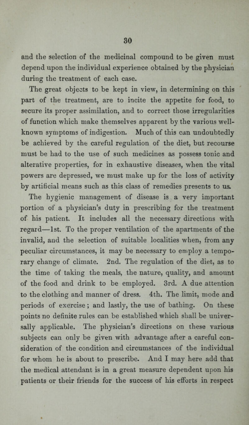 and the selection of the medicinal compound to be given must depend upon the individual experience obtained by the physician during the treatment of each case. The great objects to be kept in view, in determining on this part of the treatment, are to incite the appetite for food, to secure its proper assimilation, and to correct those irregularities of function which make themselves apparent by the various well- known symptoms of indigestion. Much of this can undoubtedly be achieved by the careful regulation of the diet, but recourse must be had to the use of such medicines as possess tonic and alterative properties, for in exhaustive diseases, when the vital powers are depressed, we must make up for the loss of activity by artificial means such as this class of remedies presents to us. The hygienic management of disease is a very important portion of a physician's duty in prescribing for the treatment of his patient. It includes all the necessary directions with regard—1st. To the proper ventilation of the apartments of the invalid, and the selection of suitable localities when, from any peculiar circumstances, it may be necessary to employ a tempo- rary change of climate. 2nd. The regulation of the diet, as to the time of taking the meals, the nature, quality, and amount of the food and drink to be employed. 3rd. A due attention to the clothing and manner of dress. 4th. The limit, mode and periods of exercise ; and lastly, the use of bathing. On these points no definite rules can be established which shall be univer- sally applicable. The physician's directions on these various subjects can only be given with advantage after a careful con- sideration of the condition and circumstances of the individual for whom he is about to prescribe. And I may here add that the medical attendant is in a great measure dependent upon his patients or their friends for the success of his efforts in respect