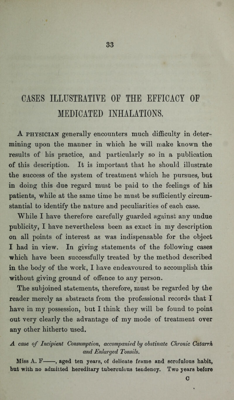 CASES ILLUSTRATIVE OF THE EFFICACY OF MEDICATED INHALATIONS. A physician generally encounters much difficulty in deter- mining upon the manner in which he will make known the results of his practice, and particularly so in a publication of this description. It is important that he should illustrate the success of the system of treatment which he pursues, but in doing this due regard must be paid to the feelings of his patients, while at the same time he must be sufficiently circum- stantial to identify the nature and peculiarities of each case. While I have therefore carefully guarded against any undue publicity, I have nevertheless been as exact in my description on all points of interest as was indispensable for the object I had in view. In giving statements of the following cases which have been successfully treated by the method described in the body of the work, I have endeavoured to accomplish this without giving ground of offence to any person. The subjoined statements, therefore, must be regarded by the reader merely as abstracts from the professional records that I have in my possession, but I think they will be found to point out very clearly the advantage of my mode of treatment over any other hitherto used. A case of Incipient Consumption, accompanied by obstinate Chronic Catarrh and Enlarged Tonsils. Miss A. F , aged ten years, of delicate frame and scrofulous habit, but with no admitted hereditary tuberculous tendency. Two years before C