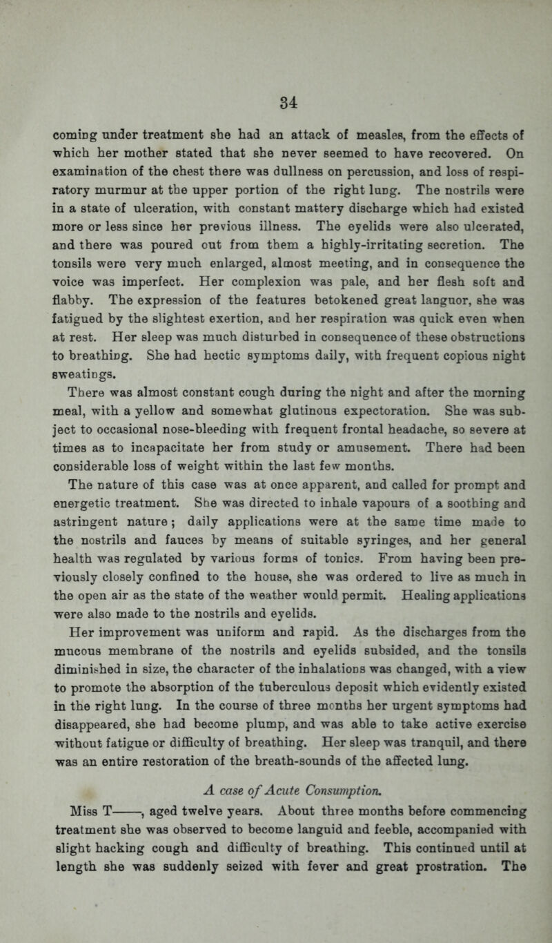 comiDg under treatment she had an attack of measles, from the effects of •which her mother stated that she never seemed to have recovered. On examination of the chest there was dullness on percussion, and loss of respi- ratory murmur at the upper portion of the right lung. The nostrils were in a state of ulceration, with constant mattery discharge which had existed more or less since her previous illness. The eyelids were also ulcerated, and there was poured out from them a highly-irritating secretion. The tonsils were very much enlarged, almost meeting, and in consequence the voice was imperfect. Her complexion was pale, and her flesh soft and flabby. The expression of the features betokened great languor, she was fatigued by the slightest exertion, aod her respiration was quick even when at rest. Her sleep was much disturbed in consequence of these obstructions to breathing. She had hectic symptoms daily, with frequent copious night sweatings. There was almost constant cough during the night and after the morning meal, with a yellow and somewhat glutinous expectoration. She was sub- ject to occasional nose-bleeding with frequent frontal headache, so severe at times as to incapacitate her from study or amusement. There had been considerable loss of weight within the last few months. The nature of this case was at once apparent, and called for prompt and energetic treatment. She was directed to inhale vapours of a soothing and astringent nature; daily applications were at the same time made to the nostrils and fauces by means of suitable syringes, and her general health was regulated by various forms of tonics. From having been pre- viously closely confined to the house, she was ordered to live as much in the open air as the state of the weather would permit. Healing applications were also made to the nostrils and eyelids. Her improvement was uniform and rapid. As the discharges from the mucous membrane of the nostrils and eyelids subsided, and the tonsils diminished in size, the character of the inhalations was changed, with a view to promote the absorption of the tuberculous deposit which evidently existed in the right lung. In the course of three mcnths her urgent symptoms had disappeared, she had become plump, and was able to take active exercise without fatigue or difficulty of breathing. Her sleep was tranquil, and there was an entire restoration of the breath-sounds of the affected lung. A case of Acute Consumption. Miss T , aged twelve years. About three months before commencing treatment she was observed to become languid and feeble, accompanied with slight hacking cough and difficulty of breathing. This continued until at length she was suddenly seized with fever and great prostration. The