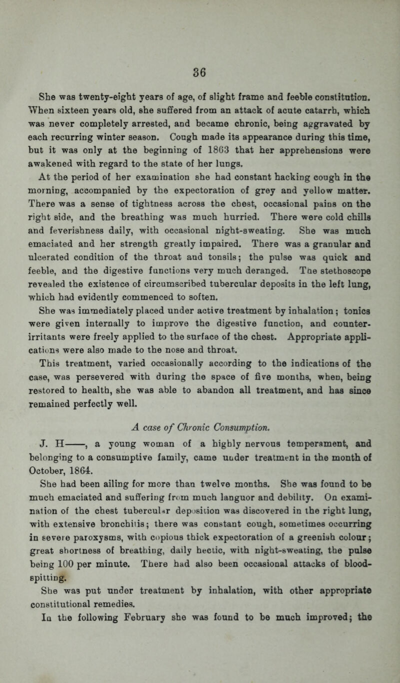 She was twenty-eight years of age, of slight frame and feeble constitution. When sixteen years old, she suffered from an attack of acute catarrh, which was never completely arrested, and became chronic, being aggravated by each recurring winter season. Cough made its appearance during this time, but it was only at the beginning of 1803 that her apprehensions were awakened with regard to the state of her lungs. At the period of her examination she had constant hacking cough in the morning, accompanied by the expectoration of grey and yellow matter. There was a sense of tightness across the chest, occasional pains on the right side, and the breathing was much hurried. There were cold chills and feverishness daily, with occasional night-sweating. She was much emaciated and her strength greatly impaired. There was a granular and ulcerated condition of the throat and tonsils; the pulse was quick and feeble, and the digestive functions very much deranged. Toe stethoscope revealed the existence of circumscribed tubercular deposits in the left lung, which had evidently commenced to soften. She was immediately placed under active treatment by inhalation; tonics were given internally to improve the digestive function, and counter- irritants were freely applied to the surface of the chest. Appropriate appli- cations were also made to the nose and throat. This treatment, varied occasionally according to the indications of the case, was persevered with during the space of five months, when, being restored to health, she was able to abandon all treatment, and has since remained perfectly well. A case of Chronic Consumption. J. H , a young woman of a highly nervous temperament, and belonging to a consumptive family, came utider treatment in the month of October, 1864. She had been ailing for more than twelve months. She was found to be much emaciated and suffering from much languor and debility. On exami- nation of the chest tubercular deposition was discovered in the right lung, with extensive bronchitis; there was constant cough, sometimes occurring in severe paroxysms, with copious thick expectoration of a greeniah colour; great shortness of breathing, daily hectic, with night-sweating, the pulse being 100 per minute. There had also been occasional attacks of blood- spitting. She was put under treatment by inhalation, with other appropriate constitutional remedies. Ia the following February she was found to be much improved; the