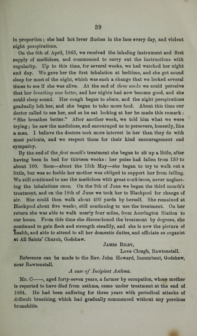 in proportion ; she had hot fever flushes in the face every day, and violent night perspirations. On the 6th of April, 1865, we received the inhaling instrument and first supply of medicines, and commenced to carry out the instructions with regularity. Up to this time, for several weeks, we had watched her night and day. We gave her the first inhalation at bedtime, and she got sound sleep for most of the night, which was such a change that we looked several times to see if she was alive. At the end of three weeks we could perceive that her breathing was better, aud her nights had now become good, and she could sleep sound. Her cough began to abate, and the night perspirations gradually left her, and she began to take more food. About this time our doctor called to see her, and as he sat looking at her he made this remark: 44 She breathes better. After another week, we told him what we were trying; he saw the medicines, and encouraged us to persevere, honestly, like a man. I believe the doctors took more interest in her than they do with most patients, and we respect them for their kind encouragement and sympathy. By the end of trie first month's treatment she began to sit up a little, after having been in bed for thirteen weeks: her pulse had fallen from 130 to about 100. Soon—about the 15th May—she began to try to walk out a little, but was so feeble her mother was obliged to support her from falling. We still continued to use the medicines with great confidence, never neglect- ing the inhalations once. On the 9th of June we began the third month's treatment, and on the 18th of June we took her to Blackpool for change of air. She could then walk about 400 yards by herself. She remained at Blackpool about five week*, still continuing to use the treatment. On her return she was able to walk nearly four miles, from Accrington Station to our home. From this time she discontinued the treatment by degrees, she continued to gain flesh and strength steadily, and she is now the picture of tiealth, and able to attend to all her domestic duties, and officiate as organist at All Saints' Church, Godshaw. James Riley, Love Clough, Rawtenstall. Reference can be made to the Rev. John Howard, Incumbent, Godshaw, near Rawtenstall. A case of Incipient Asthma, Mr. C , aged forty-seven years, a farmer by occupation, whose mother is reported to have died from asthma, came under treatment at the end of 1864. He had been suffering for three years with periodical attacks of difficult breathing, which had gradually commenced without any previous bronchitis.
