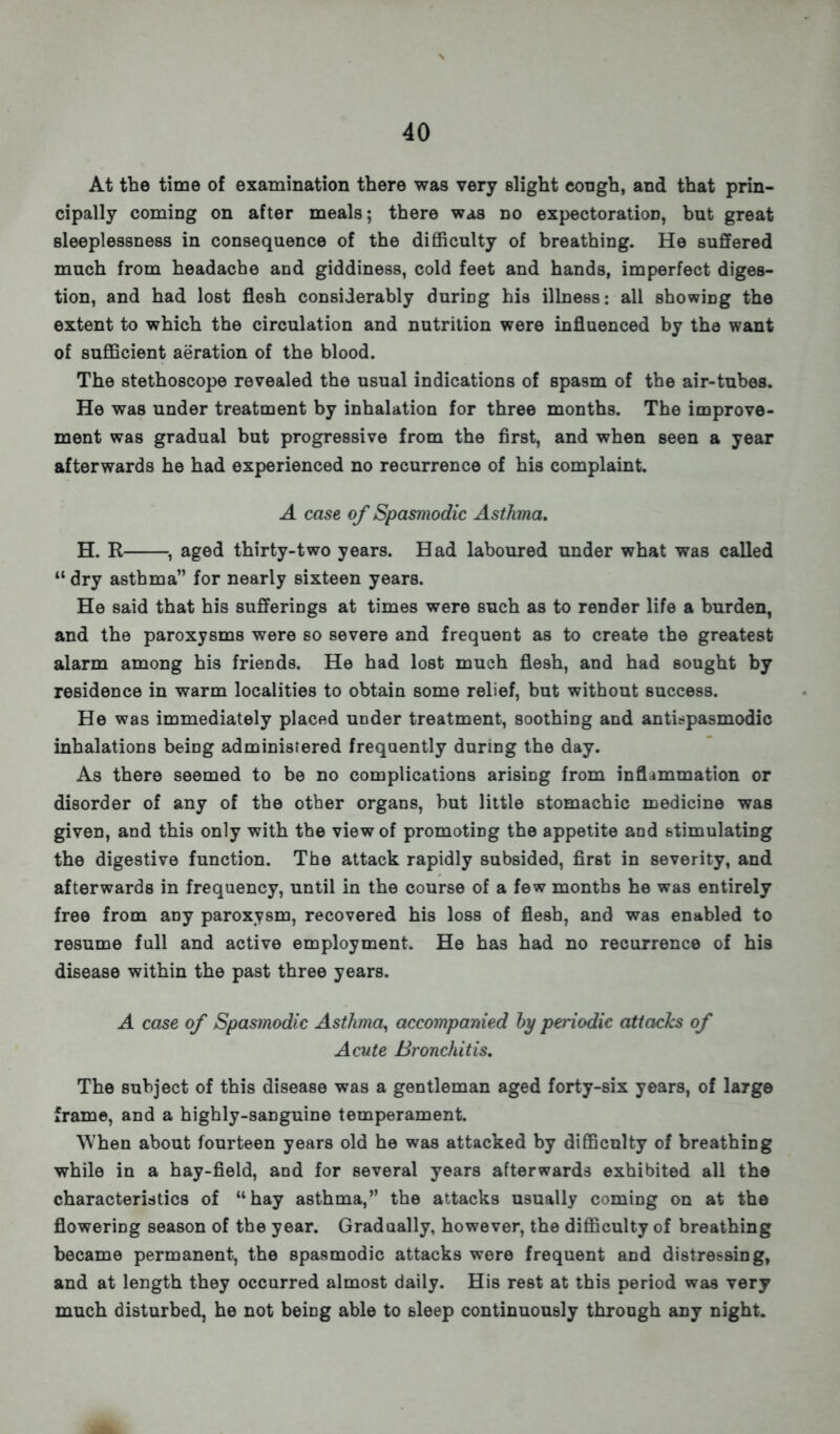 At the time of examination there was very slight eough, and that prin- cipally coming on after meals; there was no expectoration, but great sleeplessness in consequence of the difficulty of breathing. He suffered much from headache and giddiness, cold feet and hands, imperfect diges- tion, and had lost flesh considerably during his illness: all showing the extent to which the circulation and nutrition were influenced by the want of sufficient aeration of the blood. The stethoscope revealed the usual indications of spasm of the air-tubes. He was under treatment by inhalation for three months. The improve- ment was gradual but progressive from the first, and when seen a year afterwards he had experienced no recurrence of his complaint. A case of Spasmodic Asthma. H. R , aged thirty-two years. Had laboured under what was called 11 dry asthma for nearly sixteen years. He said that his sufferings at times were such as to render life a burden, and the paroxysms were so severe and frequent as to create the greatest alarm among his friends. He had lost much flesh, and had sought by residence in warm localities to obtain some relief, but without success. He was immediately placed under treatment, soothing and antispasmodic inhalations being administered frequently during the day. As there seemed to be no complications arising from inflammation or disorder of any of the other organs, but little stomachic medicine was given, and this only with the view of promoting the appetite and stimulating the digestive function. The attack rapidly subsided, first in severity, and afterwards in frequency, until in the course of a few months he was entirely free from any paroxysm, recovered his loss of flesh, and was enabled to resume full and active employment. He has had no recurrence of his disease within the past three years. A case of Spasmodic Asthma, accompanied by periodic attacks of Acute Bronchitis. The subject of this disease was a gentleman aged forty-six years, of large frame, and a highly-sanguine temperament. When about fourteen years old he was attacked by difficulty of breathing while in a hay-field, and for several years afterwards exhibited all the characteristics of hay asthma, the attacks usually coming on at the flowering season of the year. Gradually, however, the difficulty of breathing became permanent, the spasmodic attacks were frequent and distressing, and at length they occurred almost daily. His rest at this period was very much disturbed, he not being able to sleep continuously through any night.